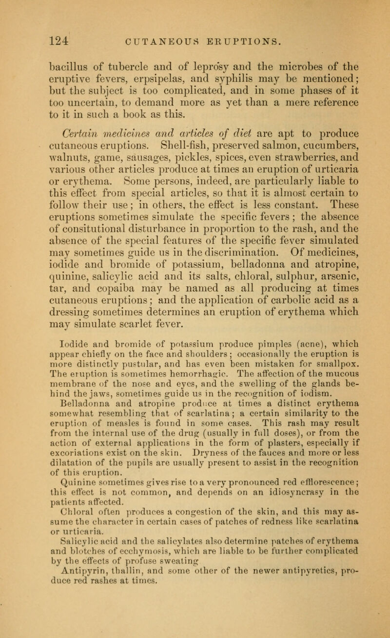 bacillus of tubercle and of lepro'sy and the microbes of the eruptive fevers, erpsipelas, and syphilis may be mentioned; but the subject is too complicated, and in some phases of it too uncertain, to demand more as yet than a mere reference to it in such a book as this. Certain medicines and articles of diet are apt to produce cutaneous eruptions. Shell-fish, preserved salmon, cucumbers, walnuts, game, sausages, pickles, spices, even strawberries, and various other articles produce at times an eruption of urticaria or erythema. Some persons, indeed, are particularly liable to this effect from special articles, so that it is almost certain to follow their use; in others, the effect is less constant. These eruptions sometimes simulate the specific fevers; the absence of consitutional disturbance in proportion to the rash, and the absence of the special features of the specific fever simulated may sometimes guide us in the discrimination. Of medicines, iodide and bromide of potassium, belladonna and atropine, quinine, salicylic acid and its salts, chloral, sulphur, arsenic, tar, and copaiba may be named as all producing at times cutaneous eruptions; and the application of carbolic acid as a dressing sometimes determines an eruption of erythema which may simulate scarlet fever. Iodide and bromide of potassium produce pimples (acne), which appear chiefl}^ on the face and shoulders ; occasionall\' the eruption is more distinctly pustular, and has even been mistaken for smallpox. The eiuption is sometimes hemorrhascic. The affection of the mucous membrane of the nose and eyes, and the swelling of the glands be- hind the jaws, sometimes guide us in the recognition of iodism. Belladonna and atropine produce at times a distinct erythema somewhat resembling that of scarlatina; a certain similarity to the eruption of measles is found in some cases. This rash may result from the internal use of the drug (usually in full doses), or from the action of external applications in the form of plasters, especially if excoriations exist on the skin. Dryness of the fauces and more or less dilatation of the pupils are usually present to assist in the recognition of this eruption. Quinine sometimes gives rise toa very pronounced red efflorescence; this effect is not common, and depends on an idiosyncrasy in the patients affected. Chloral often produces a congestion of the skin, and this may as- sume the character in certain cases of patches of redness like scarlatina or urticaria. Salicylic acid and the salicylates also determine patches of erythema and blotches of ecchymosis, which are liable to be further complicated by the effects of profuse sweating Antipyrin, thallin, and some other of the newer antipyretics, pro- duce red rashes at times.