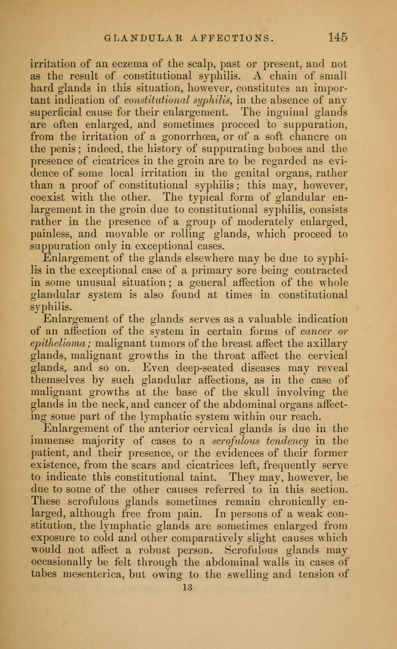 irritation of an eczema of the scalp, past or present, and not as the result of constitutional syphilis. A chain of small hard glands in this situation, however, constitutes an impor- tant indication of eonstitutional syphilis, in the absence of any- superficial cause for their enlargement. The inguinal glands are often enlarged, and sometimes proceed to suppuration, from the irritation of a gonorrhoea, or of a soft chancre on the penis; indeed, the history of suppurating buboes and the presence of cicatrices in the groin are to be regarded as evi- dence of some local irritation in the genital organs, rather than a proof of constitutional syphilis; this may, however, coexist with the other. The typical form of glandular en- largement in the groin due to constitutional syphilis, consists rather in the presence of a group of moderately enlarged, painless, and movable or rolling glands, which proceed to suppuration only in exceptional cases. Enlargement of the glands elsewhere may be due to syphi- lis in the exceptional case of a primary sore being contracted in some unusual situation; a general affection of the whole glandular system is also found at times in constitutional syj^hilis. Enlargement of the glands serves as a valuable indication of an affection of the system in certain forms of cancer or epithelioma; malignant tumors of the breast affect the axillary glands, malignant growths in the throat affect the cervical glands, and so on. Even deep-seated diseases may reveal themselves by such glandular affections, as in the case of malignant growths at the base of the skull involving the glands in the neck, and cancer of the abdominal organs affect- ing some part of the lymphatic system within our reach. Enlargement of the anterior cervical glands is due in the immense majority of cases to a scrofulous tendency in the patient, and their presence, or the evidences of their former existence, from the scars and cicatrices left, frequently serve to indicate this constitutional taint. They may, however, be due to some of the other causes referred to in this section. These scrofulous glands sometimes remain chronically en- larged, although free from 2^ain. In persons of a weak con- stitution, the lymphatic glands are sometimes enlarged from exj^osure to cold and other comparatively slight causes which would not affect a robust person. Scrofulous glands may occasionally be felt through the abdominal walls in cases of tabes mesenterica, but owing to the swelling and tension of 13