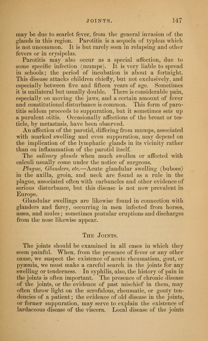 may be due to scarlet fever, from the general invasion of the glands in this region. Parotitis is a sequela of typhus which is not uncommon. It is but rarely seen in relapsing and other fevers or in erysipelas. Parotitis may also occur as a special affection, due to some specific infection (mumps). It is very liable to spread in schools; the period of incubation is about a fortnight. This disease attacks children chiefly, but not exclusively, and especially between five and fifteen years of age. Sometimes it is unilateral but usually double. There is considerable pain, especially on moving the jaws, and a certain amount of fever and constitutional disturbance is common. This form of paro- titis seldom proceeds to suppuration, but it sometimes sets up a purulent otitis. Occasionally affections of the breast or tes- ticle, by metastasis, have been observed. An affection of the parotid, differing from mumps, associated with marked swelling and even suppuration, may depend on the implication of the lymphatic glands in its vicinity rather than on inflammation of the parotid itself. The salivary glands when much swollen or affected with calculi usually come under the notice of surgeons. Plague, Glanders, etc.—Acute glandular swelling (buboes) in the axilla, groin, and neck are found as a rule in the plague, associated often with carbuncles and other evidence of serious disturbance, but this disease is not now prevalent in Europe. Glandular swellings are likewise found in connection with glanders and farcy, occurring in men infected from horses, asses, and mules ; sometimes pustular eruptions and discharges from the nose likewise appear. The Joints. The joints should be examined in all cases in which they seem painful. When, from the presence of fever or any other cause, we suspect the existence of acute rheumatism, gout, or pyaemia, we must make a careful search in the joints for any swelling or tenderness. In syphilis, also, the history of pain in the joints is often important. The presence of chronic disease of the joints, or the evidence of past mischief in them, may often throw light on the scrofulous, rheumatic, or gouty ten- dencies of a patient; the evidence of old disease in the joints, or former suppuration, may serve to explain the existence of lardaceous disease of the viscera. Local disease of the joints