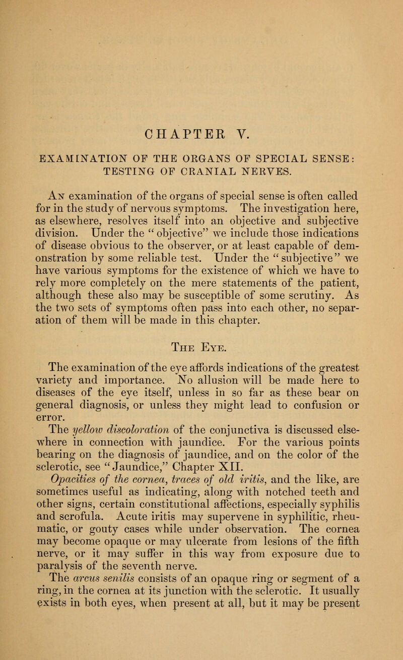 CHAPTER Y. EXAMINATION OF THE ORGANS OF SPECIAL SENSE: TESTING OF CRANIAL NERVES. An examination of the organs of special sense is often called for in the study of nervous symptoms. The investigation here, as elsewhere, resolves itself into an objective and subjective division. Under the  objective we include those indications of disease obvious to the observer, or at least capable of dem- onstration by some reliable test. Under the subjective we have various symptoms for the existence of which we have to rely more completely on the mere statements of the patient, although these also may be susceptible of some scrutiny. As the two sets of symptoms often pass into each other, no separ- ation of them will be made in this chapter. The Eye. The examination of the eye affords indications of the greatest variety and importance. No allusion will be made here to diseases of the eye itself, unless in so far as these bear on general diagnosis, or unless they might lead to confusion or error. The yellotu discoloration of the conjunctiva is discussed else- where in connection with jaundice. For the various points bearing on the diagnosis of jaundice, and on the color of the sclerotic, see  Jaundice, Chapter XII. Opacities of the cornea, traces of old iritis, and the like, are sometimes useful as indicating, along with notched teeth and other signs, certain constitutional affections, especially syphilis and scrofula. Acute iritis may supervene in syphilitic, rheu- matic, or gouty cases while under observation. The cornea may become opaque or may ulcerate from lesions of the fifth nerve, or it may suffer in this way from exposure due to paralysis of the seventh nerve. The arciis senilis consists of an opaque ring or segment of a ring, in the cornea at its junction Avith the sclerotic. It usually exists in both eyes, when present at all, but it may be present