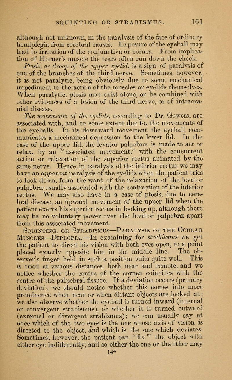 although not unknown, in the paralysis of the face of ordinary hemiplegia from cerebral causes. Exposure of the eyeball may lead to irritation of the conjunctiva or cornea. From implica- tion of Horner's muscle the tears often run down the cheek. Ptosis, or droop of the iipj^er eyelid, is a sign of paralysis of one of the branches of the third nerve. Sometimes, however, it is not paralytic, being obviously due to some mechanical impediment to the action of the muscles or eyelids themselves. When paralytic, ptosis may exist alone, or be combined with other evidences of a lesion of the third nerve, or of intracra- nial disease. The movements of the eyelids, according to Dr. Gowers, are associated with, and to some extent due to, the movements of the eyeballs. In its downward movement, the eyeball com- municates a mechanical depression to the lower lid. In the case of the upper lid, the levator palpebrse is made to act or relax, by an  associated movement, with the concurrent action or relaxation of the superior rectus animated by the same nerve. Hence, in paralysis of the inferior rectus we may have an apparent paralysis of the eyelids when the patient tries to look down, from the want of the relaxation of the levator palpebrse usually associated with the contraction of the inferior rectus. We may also have in a case of ptosis, due to cere- bral disease, an upward movement of the upper lid when the patient exerts his superior rectus in looking up, although there may be no voluntary power over the levator palpebrse apart from this associated movement. Squinting, or Strabismus—Paralysis of the Ocular Muscles—Diplopia.—In examining for strabismus we get the patient to direct his vision with both eyes open, to a point placed exactly opposite him in the middle line. The ob- server's finger held in such a position suits quite well. This is tried at various distances, both near and remote, and we notice whether the centre of the cornea coincides with the centre of the palpebral fissure. If a deviation occurs (primary deviation), we should notice w^hether this comes into more prominence when near or when distant objects are looked at; we also observe whether the eyeball is turned inward (internal or convergent strabismus), or whether it is turned outward (external or divergent strabismus); we can usually say at once which of the two eyes is the one whose axis of vision is directed to the object, and which is the one which deviates. Sometimes, however, the patient can fix' the object with either eye indifferently, and so either the one or the other may 14*