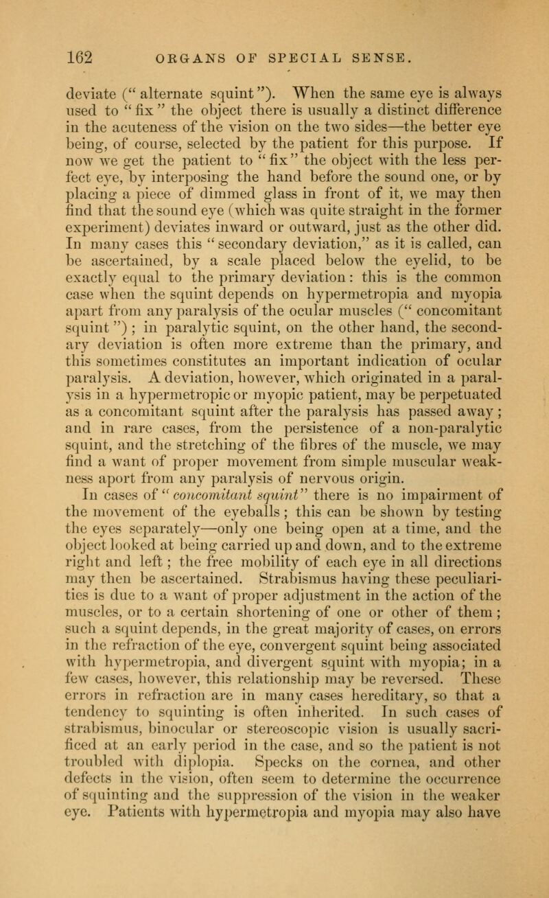 deviate ( alternate squint). When the same eye is always used to  fix  the object there is usually a distinct difference in the acuteness of the vision on the two sides—the better eye being, of course, selected by the patient for this purpose. If now we get the patient to fix the object with the less per- fect eye, by interposing the hand before the sound one, or by placing a piece of dimmed glass in front of it, we may then find that the sound eye (which was quite straight in the former experiment) deviates inward or outward, just as the other did. In many cases this secondary deviation, as it is called, can be ascertained, by a scale placed below the eyelid, to be exactly equal to the primary deviation: this is the common case when the squint depends on hypermetropia and myopia apart from any paralysis of the ocular muscles ( concomitant squint ) ; in paralytic squint, on the other hand, the second- ary deviation is often more extreme than the primary, and this sometimes constitutes an important indication of ocular paralysis. A deviation, however, which originated in a paral- ysis in a hypermetropic or myopic patient, may be perpetuated as a concomitant squint after the paralysis has passed away ; and in rare cases, from the persistence of a non-paralytic squint, and the stretching of the fibres of the muscle, w^e may find a want of proper movement from simple muscular weak- ness aport from any paralysis of nervous origin. In cases o^  concoynitant squinV there is no impairment of the movement of the eyeballs; this can be shown by testing the eyes sej)arately—only one being open at a time, and the object looked at being carried up and down, and to the extreme right and left; the free mobility of each eye in all directions may then be ascertained. Strabismus having these peculiari- ties is due to a want of proper adjustment in the action of the muscles, or to a certain shortening of one or other of them; such a squint depends, in the great majority of cases, on errors in the refraction of the eye, convergent squint being associated with hypermetropia, and divergent squint with myopia; in a few cases, however, this relationship may be reversed. These errors in refraction are in many cases hereditary, so that a tendency to squinting is often inherited. In such cases of strabismus, binocular or stereoscopic vision is usually sacri- ficed at an early period in the case, and so the patient is not troubled with dii)lopia. Specks on the cornea, and other defects in the vision, often seem to determine tlie occurrence of squinting and the suppression of the vision in the weaker eye. Patients with hypermetropia and myopia may also have