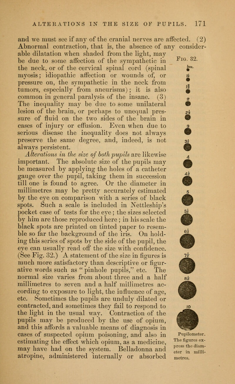 Fig. 32. Imm. 2i 3? 42 and we must see if any of the cranial nerves are affected. (2) Abnormal contraction, that is, the absence of any consider- able dilatation when shaded from the light, may be due to some affection of the sympathetic in the neck, or of the cervical spinal cord (spinal myosis; idiopathic affection or wounds of, or pressure on, the sympathetic in the neck from tumors, especially from aneurisms); it is also common in general paralysis of the insane. (3) The inequality may be due to some unilateral lesion of the brain, or perhaps to unequal jires- sure of fluid on the two sides of the brain in cases of injury or effusion. Even when due to serious disease the inequality does not always preserve the same degree, and, indeed, is not always persistent. Alterations in the size of bothpujnls are likewise important. The absolute size of the pupils may be measured by applying the holes of a catheter gauge over the pupil, taking them in succession till one is found to agree. Or the diameter in millimetres may be pretty accurately estimated by the eye on comparison with a series of black spots. Such a scale is included in IN'ettleship's pocket case of tests for the eye; the sizes selected by him are those reproduced here ; in his scale the black spots are printed on tinted paper to resem- ble so far the background of the iris. On hold- ing this series of spots by the side of the pupil, the eye can usually read off the size with confidence. (See Fig. 32.) A statement of the size in figures is much more satisfactory than descriptive or figur- ative words such as  pinhole pupils, etc. The normal size varies from about three and a half millimetres to seven and a half millimetres ac- cording to exposure to light, the iufluence of age, etc. Sometimes the pupils are unduly dilated or contracted, and sometimes they fail to respond to the light in the usual way. Contraction of the pupils may be produced by the use of opium, and this affords a valuable means of diagnosis in cases of suspected opium poisoning, and also in Pupiiometer. estimating the effect which opium, as a medicine, The figures ex- may have had on the system. Belladonna and !LT,T,^JnH J.' !•• 1- n TIT ®*®^ ^^ milli- atropme, aammistered internally or absorbed metres. 5f 10