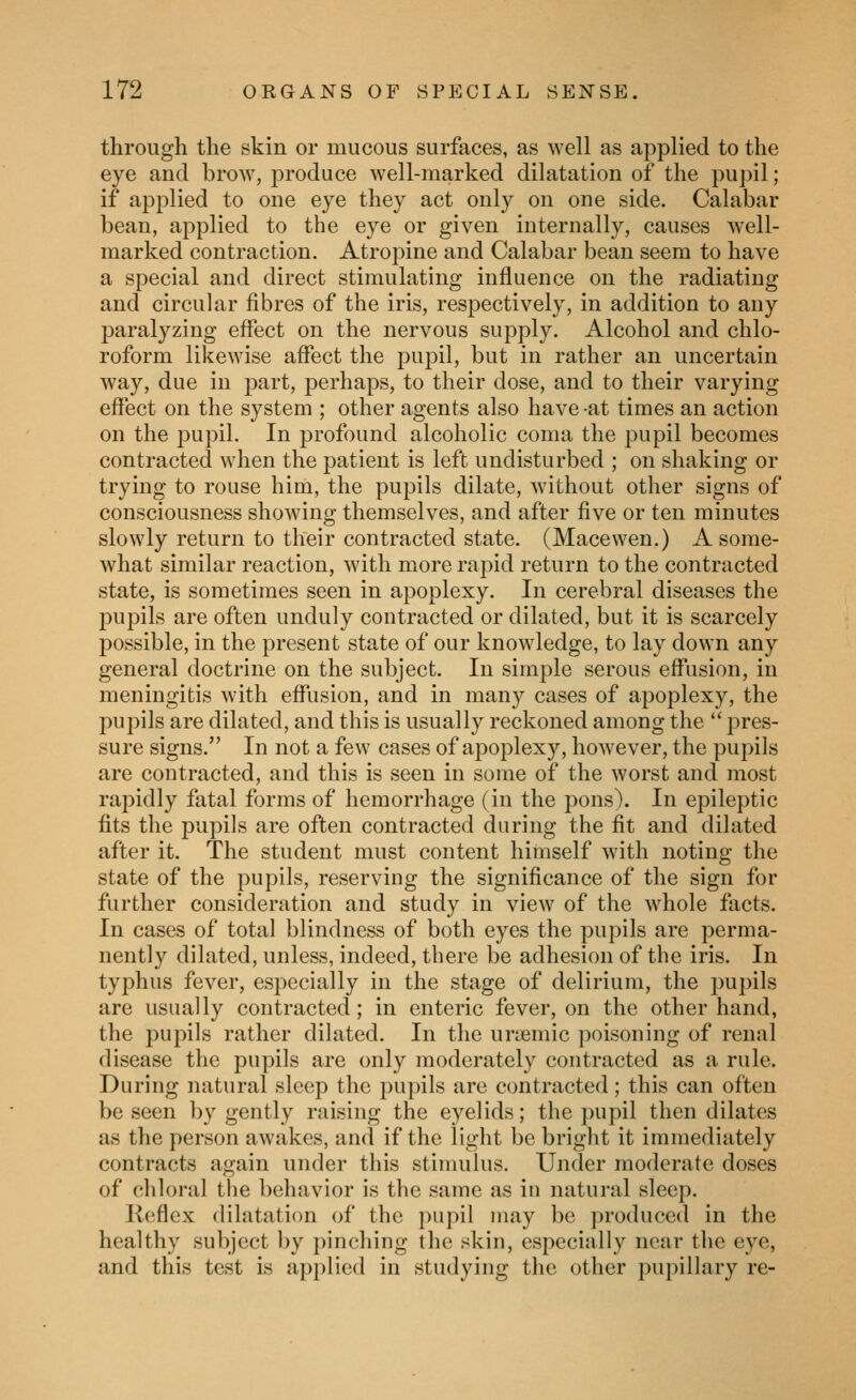 through the skin or mucous surfaces, as well as applied to the eye and brow, produce well-marked dilatation of the pupil; if applied to one eye they act only on one side. Calabar bean, applied to the eye or given internally, causes well- marked contraction. Atropine and Calabar bean seem to have a special and direct stimulating influence on the radiating and circular fibres of the iris, respectively, in addition to any paralyzing effect on the nervous supply. Alcohol and chlo- roform likewise affect the pupil, but in rather an uncertain way, due in j^art, perhaps, to their dose, and to their varying effect on the system ; other agents also have -at times an action on the pupil. In profound alcoholic coma the pupil becomes contracted when the patient is left undisturbed ; on shaking or trying to rouse him, the pupils dilate, without other signs of consciousness showing themselves, and after five or ten minutes slowly return to their contracted state. (Macewen.) A some- what similar reaction, with more rapid return to the contracted state, is sometimes seen in apoplexy. In cerebral diseases the pupils are often unduly coutracted or dilated, but it is scarcely possible, in the present state of our knowledge, to lay down any general doctrine on the subject. In simple serous effusion, in meningitis with effusion, and in many cases of apoplexy, the pupils are dilated, and this is usually reckoned among the  pres- sure signs. In not a few cases of apoplexy, however, the pupils are contracted, and this is seen in some of the worst and most rapidly fatal forms of hemorrhage (in the pons). In epileptic fits the pupils are often contracted during the fit and dilated after it. The student must content himself with noting the state of the pupils, reserving the significance of the sign for further consideration and study in view of the whole facts. In cases of total blindness of both eyes the pupils are perma- nently dilated, unless, indeed, there be adhesion of the iris. In typhus fever, especially in the stage of delirium, the puj)ils are usually contracted; in enteric fever, on the other hand, the pupils rather dilated. In the uriemic poisoning of renal disease the pupils are only moderately contracted as a rule. During natural sleep the pupils are contracted; this can often be seen by gently raising the eyelids; the pupil then dilates as the person awakes, and if the light be bright it immediately contracts again under this stimulus. Under moderate doses of chloral the behavior is the same as in natural sleep. Keflex dilatation of the pupil may be produced in the healthy subject by pinching the skin, especially near the eye, and this test is applied in studying the other pupillary re-