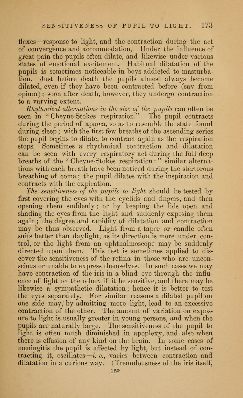 SENSITIVENESS OF PUPIL TO LIGHT. 178 flexes—response to light, and the contraction during the act of convergence and accommodation, Under the influence of great pain the pupils often dilate, and likewise under various states of emotional excitement. Habitual dilatation of the puj^ils is sometimes noticeable in boys addicted to masturba- tion. Just before death the pupils almost always become dilated, even if they have been contracted before (say from opium) ; soon after death, however, they undergo contraction to a varying extent. Rhythmical alternations in the size of the pupils can often be seen in  Cheyne-Stokes respiration. The pupil contracts during the period of apnoea, so as to resemble the state found during sleep; with the first few breaths of the ascending series the pupil begins to dilate, to contract again as the respiration stops. Sometimes a rhythmical contraction and dilatation can be seen with every respiratory act during the full deep breaths of the  Cheyne-Stokes respiration:  similar alterna- tions with each breath have been noticed during the stertorous breathing of coma; the pupil dilates with the inspiration and contracts with the expiration. The sensitiveness of the iJiqnls to light should be tested by first covering the eyes with the eyelids and fingers, and then opening them suddenly; or by keeping the lids open and shading the eyes from the light and suddenly exposing them again; the degree and rapidity of dilatation and contraction may be thus observed. Light from a taper or candle often suits better than daylight, as its direction is more under con- trol, or the light from an ophthalmoscope may be suddenly directed upon them. This test is sometimes applied to dis- cover the sensitiveness of the retina in those who are uncon- scious or unable to express themselves. In such cases we may have contraction of the iris in a blind eye through the influ- ence of light on the other, if it be sensitive, and there may be likewise a sympathetic dilatation; hence it is better to test the eyes separately. For similar reasons a dilated pupil on one side may, by admitting more light, lead to an excessive contraction of the other. The amount of variation on expos- ure to light is usually greater in young persons, and when the pupils are naturally large. The sensitiveness of the pupil to light is often much diminished in apoplexy, and also when there is eflusion of any kind on the brain. In some cases of meningitis the pupil is affected by light, but instead of con- tracting it, oscillates—i. e., varies between contraction and dilatation in a curious way. (Tremulousness of the iris itself, 15*