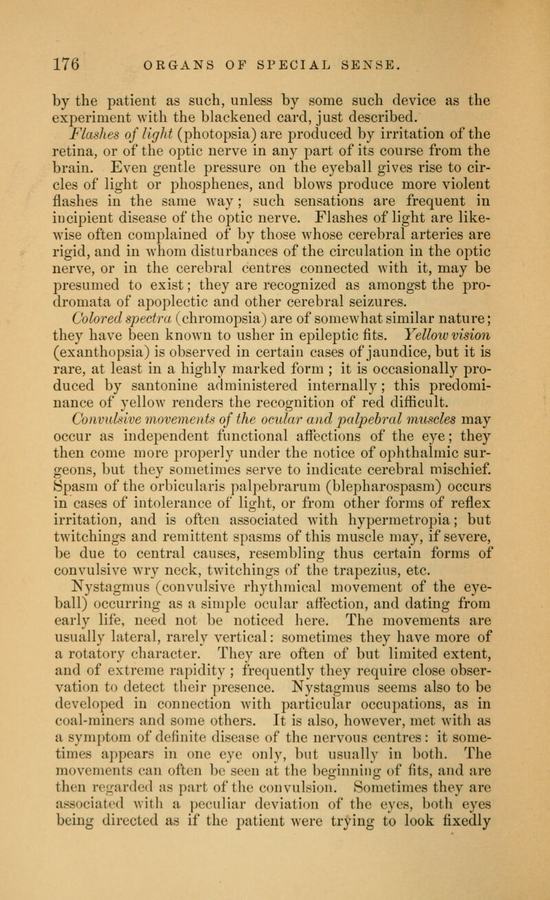 by the j^atient as such, unless by some such device as the experiment with the blackened card, just described. Flashes of light (photopsia) are produced by irritation of the retina, or of the optic nerve in any part of its course from the brain. Even gentle pressure on the eyeball gives rise to cir- cles of light or j^hosphenes, and blows produce more violent flashes in the same way; such sensations are frequent in incipient disease of the optic nerve. Flashes of light are like- wise often complained of by those whose cerebral arteries are rigid, and in whom disturbances of the circulation in the optic nerve, or in the cerebral centres connected with it, may be presumed to exist; they are recognized as amongst the pro- dromata of apoplectic and other cerebral seizures. Colored spectra (chromopsia) are of somewhat similar nature; they have been known to usher in epileptic fits. Yellow vision (exanthopsia) is observed in certain cases of jaundice, but it is rare, at least in a highly marked form ; it is occasionally pro- duced by santoniue administered internally; this predomi- nance of yellow renders the recognition of red difficult. Convulsive movements of the ocular and palpebral muscles may occur as independent functional affections of the eye; they then come more properly under the notice of ophthalmic sur- geons, but they sometimes serve to indicate cerebral mischief. Spasm of the orbicularis palpebrarum (blepharospasm) occurs in cases of intolerance of light, or from other forms of reflex irritation, and is often associated with hypermetropia; but twitchings and remittent spasms of this muscle may, if severe, be due to central causes, resembling thus certain forms of convulsive w-ry neck, twitchings of the trapezius, etc. Nystagmus (convulsive rhythmical movement of the eye- ball) occurring as a simple ocular affection, and dating from early life, need not be noticed here. The movements are usually lateral, rarely vertical: sometimes they have more of a rotatory character. They are often of but limited extent, and of extreme rapidity ; frequently they require close obser- vation to detect tlieir presence. Nystagmus seems also to be developed in connection with particular occupations, as in coal-miners and some others. It is also, however, met with as a symptom of definite disease of the nervous centres: it some- times appears in one eye only, but usually in both. The movements can often be seen at the beginning of fits, and are then regarded as part of the convulsion. Sometimes they are associated witli a peculiar deviation of the eyes, both eyes being directed as if the patient were trying to look fixedly