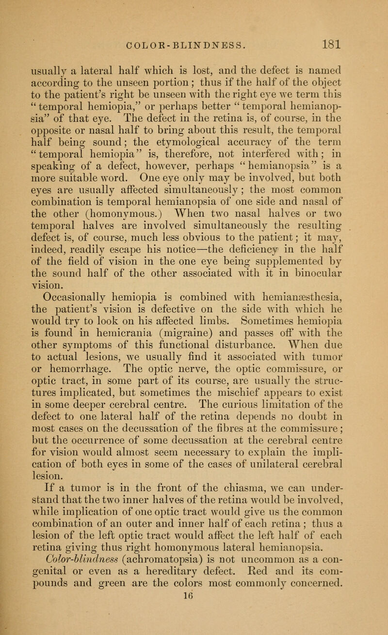 usually a lateral half which is lost, and the defect is named according to the unseen j^ortion; thus if the half of the object to the patient's right be unseen with the right eye we term this  temporal hemiopia, or perhaps better  temporal hemianop- sia of that eye. The defect in the retina is, of course, in the opposite or nasal half to bring about this result, the temporal half being sound; the etymological accuracy of the term temporal hemiopia is, therefore, not interfered with; in speaking of a defect, however, perhaps hemianopsia is a more suitable word. One eye only may be involved, but both eyes are usually affected simultaneously; the most common combination is temporal hemianopsia of one side and nasal of the other (homonymous.) When two nasal halves or two temporal halves are involved simultaneously the resulting defect is, of course, much less obvious to the patient; it may, indeed, readily escape his notice—the deficiency in the half of the field of vision in the one eye being supj^lemented by the sound half of the other associated with it in binocular vision. Occasionally hemiopia is combined with hemiansesthesia, the patient's vision is defective on the side with which he would try to look on his affected limbs. Sometimes hemiopia is found in hemicrania (migraine) and passes off with the other symptoms of this functional disturbance. When due to actual lesions, we usually find it associated with tumor or hemorrhage. The optic nerve, the optic commissure, or optic tract, in some part of its course, are usually the struc- tures implicated, but sometimes the mischief appears to exist in some deeper cerebral centre. The curious limitation of the defect to one lateral half of the retina depends no doubt in most cases on the decussation of the fibres at the commissure; but the occurrence of some decussation at the cerebral centre for vision would almost seem necessary to explain the impli- cation of both eyes in some of the cases of unilateral cerebral lesion. If a tumor is in the front of the chiasma, we can under- stand that the two inner halves of the retina would be involved, while implication of one optic tract would give us the common combination of an outer and inner half of each retina; thus a lesion of the left optic tract would affect the left half of each retina giving thus right homonymous lateral hemianopsia. Color-blindness (achromatopsia) is not uncommon as a con- genital or even as a hereditary defect. Red and its com- pounds and green are the colors most commonly concerned. 16