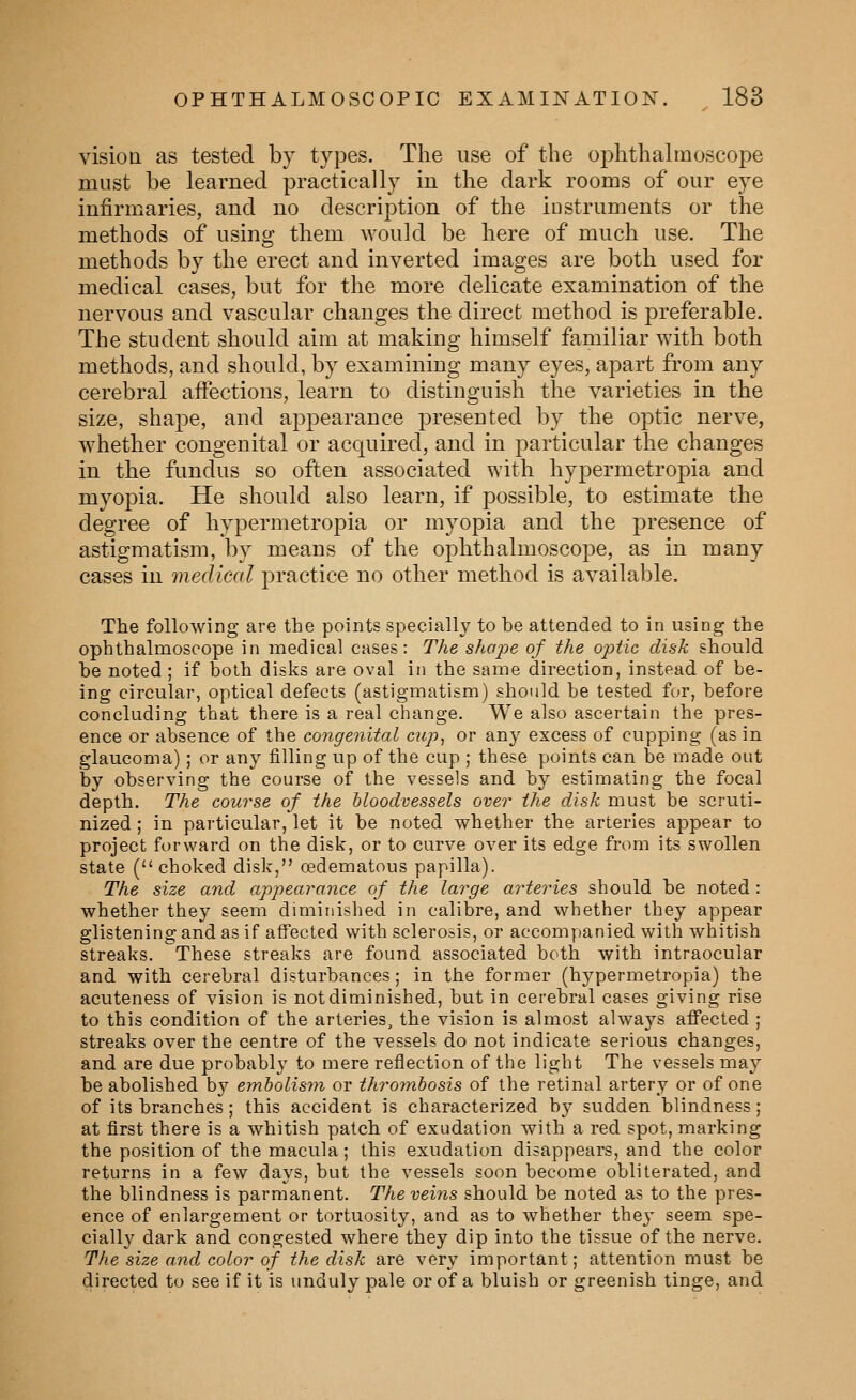 visioa as tested by types. The use of the ophthahnoscope must be learned practically in the dark rooms of our eye infirmaries, and no description of the instruments or the methods of using them would be here of much use. The methods by the erect and inverted images are both used for medical cases, but for the more delicate examination of the nervous and vascular changes the direct method is preferable. The student should aim at making himself familiar with both methods, and should, by examining many eyes, apart from any cerebral affections, learn to distinguish the varieties in the size, shape, and appearance presented by the optic nerve, whether congenital or acquired, and in particular the changes in the fundus so often associated with hypermetropia and myopia. He should also learn, if possible, to estimate the degree of hypermetropia or myopia and the presence of astigmatism, by means of the 023hthalmoscope, as in many cases in medical practice no other method is available. The following are the points specially to be attended to in using the ophthalmoscope in medical cases: The shape of the optic disk should be noted ; if both disks are oval in the same direction, instead of be- ing circular, optical defects (astigmatism) should be tested for, before concluding that there is a real change. We also ascertain the pres- ence or absence of the congenital cup^ or any excess of cupping (as in glaucoma) ; or any filling up of the cup ; these points can be made out by observing the course of the vessels and by estimating the focal depth. The course of the bloodvessels over the disk must be scruti- nized ; in particular, let it be noted whether the arteries appear to project forward on the disk, or to curve over its edge from its swollen state ( choked disk, oedematous papilla). The size and appearance of the large arteries should be noted : whether they seem diminished in calibre, and whether they appear glistening and as if affected with sclerosis, or accompanied with whitish streaks. These streaks are found associated both with intraocular and with cerebral disturbances; in the former (hypermetropia) the acuteness of vision is not diminished, but in cerebral cases giving rise to this condition of the arteries, the vision is almost always affected ; streaks over the centre of the vessels do not indicate serious changes, and are due probably to mere reflection of the light The vessels may be abolished by emholisyn or thrombosis of the retinal artery or of one of its branches; this accident is characterized by sudden blindness; at first there is a whitish patch of exudation with a red spot, marking the position of the macula ; this exudation disappears, and the color returns in a few days, but the vessels soon become obliterated, and the blindness is parmanent. The veins should be noted as to the pres- ence of enlargement or tortuosity, and as to whether they seem spe- cially dark and congested where they dip into the tissue of the nerve. The size and color of the disk are very important; attention must be directed to see if it is unduly pale or of a bluish or greenish tinge, and