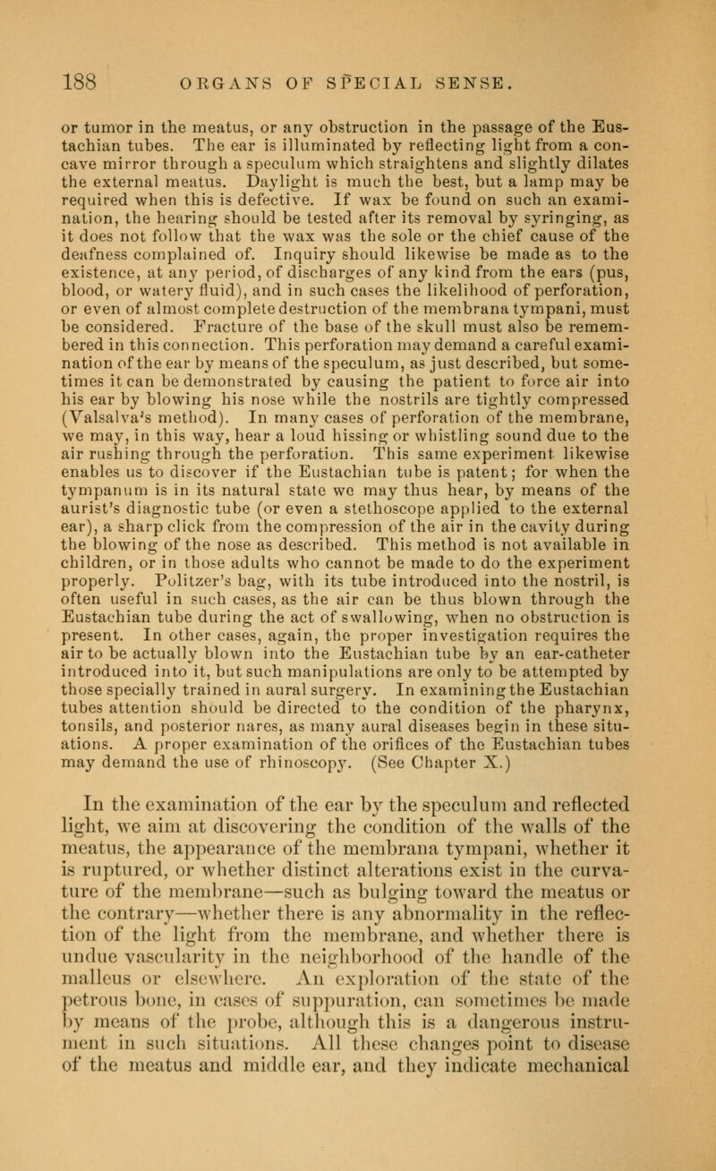 or tumor in the meatus, or any obstruction in the passage of the Eus- tachian tubes. The ear is ilhiminated by reflecting light from a con- cave mirror through a speculum which straightens and slightly dilates the external meatus. Daylight is much the best, but a lamp may be required when this is defective. If wax be found on such an exami- nation, the hearing should be tested after its removal by syringing, as it does not follow that the wax was the sole or the chief cause of the deafness complained of. Inquiry should likewise be made as to the existence, at any period, of discharges of any kind from the ears (pus, blood, or watery fluid), and in such cases the likelihood of perforation, or even of almost complete destruction of the membrana tympani,must be considered. Fracture of the base of the skull must also be remem- bered in this connection. This perforation may demand a careful exami- nation of the ear by means of the speculum, as just described, but some- times it can be demonstrated by causing the patient to force air into his ear by blowing his nose while the nostrils are tightly compressed (Valsalva's method). In many cases of perforation of the membrane, we may, in this way, hear a loud hissing or whistling sound due to the air rushing through the perforation. This same experiment likewise enables us to discover if the Eustachian tube is patent; for when the tympanum is in its natural state we may thus hear, by means of the aurist's diagnostic tube (or even a stethoscope applied to the external ear), a sharp click from the compression of the air in the cavity during the blowing of the nose as described. This method is not available in children, or in those adults who cannot be made to do the experiment properly. Politzer's bag, with its tube introduced into the nostril, is often useful in such cases, as the air can be thus blown through the Eustachian tube during the act of svvalhjwing, when no obstruction is present. In other cases, again, the proper investigation requires the air to be actually blown into the Eustachian tube by an ear-catheter introduced into it, but such manipulations are only to be attempted by those specially trained in aural surgery. In examining the Eustachian tubes attention should be directed to the condition of the pharynx, tonsils, and posterior nares, as many aural diseases begin in these situ- ations. A proper examination of the orifices of the Eustachian tubes may demand the use of rhinoscop3\ (See Chapter X.) In the examination of the ear by the speculum and reflected light, we aim at discovering the condition of the walls of the meatus, the appearance of the membrana tympani, whether it is ruptured, or whether distinct alterations exist in the curva- ture of the membrane—such as bulging toward the meatus or the contrary—whether there is any abnormality in the reflec- tion of the light from the membrane, and whether there is undue vascularity in the neighborhood of the handle of the malleus or elsewhere. An exploration of the state of the petrous bone, in cases of suppuration, can sometimes be made by means of the probe, although this is a dangerous instru- ment in such situaticms. All these changes point to disease of the meatus and middle ear, and they indicate mechanical