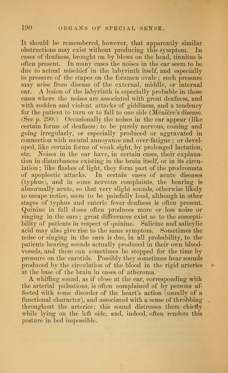 It should be remembered, however, that apparently similar obstructions may exist without producing this symptom. In cases of deafness, brought on by blows on the head, tinnitus is often present. In many cases the noises in the ear seem to be due to actual mischief in the labyrinth itself, and especially to pressure of the stapes on the foramen ovale; such pressure may arise from disease of the external, middle, or internal ear. A lesion of the labyrinth is especially probable in those cases where the noises are associated with great deafness, and with sudden and violent attacks of giddiness, and a tendency for the patient to turn or to fall to one side (Meniere's disease. (See p. 290.) Occasionally the noises in the ear appear (like certain forms of deafness) to be purely nervous, coming and going irregularly, or especially produced or aggravated in connection with mental annoyance and over-fatigue ; or devel- oped, like certain forms of weak sight, by prolonged lactation, etc. Noises in the ear have, in certain cases, their explana- tion in disturbances existing in the brain itself, or in its circu- lation ; like flashes of light, they form part of the prodromata of apoplectic attacks. In certain cases of acute diseases (typhus), and in some nervous complaints, the hearing is abnormally acute, so that very slight sounds, otherwise likely to escape notice, seem to be painfully loud, although in other stages of typhus and enteric fever deafness is often present. Quinine in full doses often produces more or less noise or ringing in the ears ; great differences exist as to the suscepti- bility of patients in respect of quinine. Salicine and salicylic acid may also give rise to the same symptom. Sometimes the noise or singing in the ears is due, in all probability, to the patients hearing sounds actually produced in their own blood- vessels, and these can sometimes be stopped for the time by pressure on the carotids. Possibly they sometimes hear sounds produced by the circulation of the blood in the rigid arteries at the base of the brain in cases of atheroma. A whiffing sound, as if close at the ear, corresponding with the arterial pulsations, is often complained of by persons af- fected with some disorder of the heart's action (usually of a functional character), and associated with a sense of throbbing throughout the arteries; this sound distresses them chiefly while lying on the left side, and, indeed, often renders this posture in bed impossible.