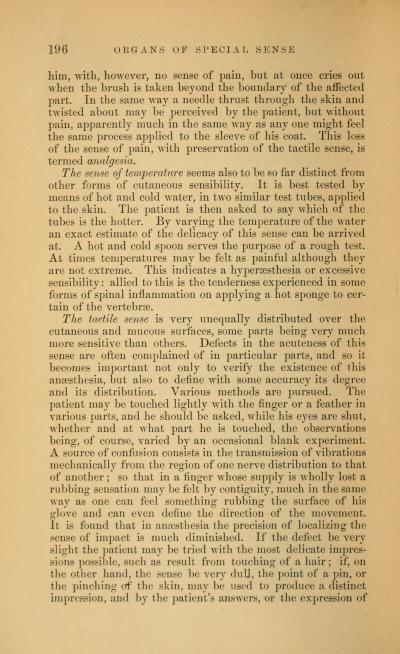 him, with, however, no sense of ^^ain, but at once cries out when the brush is taken beyond the boundary of the affected j^art. In the same way a needle thrust through the skin and twisted about may be perceived by the patient, but without pain, apparently much in the same way as any one might feel the same process applied to the sleeve of his coat. This loss of the sense of pain, with preservation of the tactile sense, is termed analgesia. The sense of temperature seems also to be so far distinct from other forms of cutaneous sensibility. It is best tested by means of hot and cold water, in two similar test tubes, applied to the skin. The patient is then asked to say which of the tubes is the hotter. By varying the temperature of the water an exact estimate of the delicacy of this sense can be arrived at. A hot and cold spoon serves the purpose of a rough test. At times temperatures may be felt as painful although they are not extreme. This indicates a hypersesthesia or excessive sensibility: allied to this is the tenderness experienced in some forms of spinal inflammation on applying a hot sponge to cer- tain of the vertebrae. The tactile sense is very unequally distributed over the cutaneous and mucous surfaces, some parts being very much more sensitive than others. Defects in the acuteness of this sense are often complained of in particular parts, and so it becomes important not only to verify the existence of this amesthesia, but also to define with some accuracy its degree and its distribution. Various methods are pursued. The patient may be touched lightly with the finger or a feather in A^arious parts, and he should be asked, while his eyes are shut, whether and at what part he is touched, the observations being, of course, varied by an occasional blank experiment. A source of confusion consists in the transmission of vibrations mechanically from the region of one nerve distribution to that of another ; so that in a finger whose supply is wholly lost a rubbing sensation may be felt by contiguity, much in the same way as one can feel something rubbing the surface of his glove and can even define the direction of the movement. It is found that in aniestliesia the precision of localizing the sense of impact is much diminished. If the defect be very slight the patient may be tried with the most delicate impres- sions possi))le, such as result from touching of a hair; if, on the other hand, the sense be very duU, the point of a })in, or the pinching of the skin, may be used to produce a distinct impression, and by the patient's answers, or the expression of