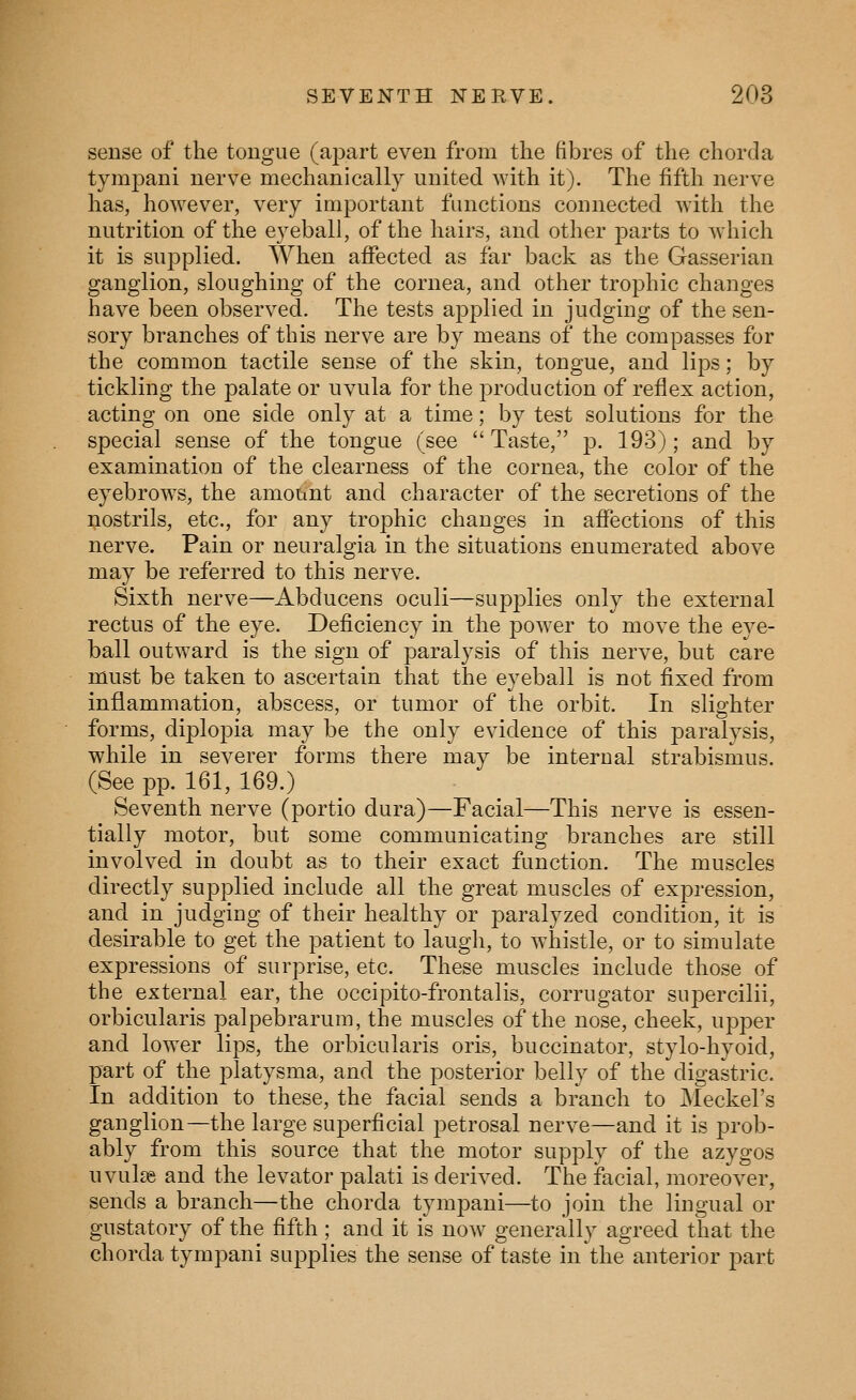 sense of the tougue (apart even from the fibres of the chorda tympani nerve mechanically united with it). The fifth nerve has, however, very important functions connected with the nutrition of the eyeball, of the hairs, and other parts to which it is supplied. When affected as far back as the Gasserian ganglion, sloughing of the cornea, and other trophic changes have been observed. The tests applied in judging of the sen- sory branches of this nerve are by means of the compasses for the common tactile sense of the skin, tongue, and lips; by tickling the palate or uvula for the production of reflex action, acting on one side only at a time; by test solutions for the special sense of the tongue (see *' Taste, ]). 193); and by examination of the clearness of the cornea, the color of the eyebrows, the amount and character of the secretions of the nostrils, etc., for any trophic changes in affections of this nerve. Pain or neuralgia in the situations enumerated above may be referred to this nerve. Sixth nerve—Abducens oculi—supplies only the external rectus of the eye. Deficiency in the power to move the eye- ball outward is the sign of paralysis of this nerve, but care must be taken to ascertain that the eyeball is not fixed from inflammation, abscess, or tumor of the orbit. In slighter forms, diplopia may be the only evidence of this paralysis, while in severer forms there may be internal strabismus. (See pp. 161, 169.) Seventh nerve (portio dura)—Facial—This nerve is essen- tially motor, but some communicating branches are still involved in doubt as to their exact function. The muscles directly supplied include all the great muscles of expression, and in judging of their healthy or paralyzed condition, it is desirable to get the patient to laugh, to whistle, or to simulate expressions of surprise, etc. These muscles include those of the external ear, the occipito-frontalis, corrugator supercilii, orbicularis palpebrarum, the muscles of the nose, cheek, upper and lower lips, the orbicularis oris, buccinator, stylo-hyoid, part of the platysma, and the posterior belly of the digastric. In addition to these, the facial sends a branch to JMeckel's ganglion—the large superficial petrosal nerve—and it is prob- ably from this source that the motor supply of the azygos uvulae and the levator palati is derived. The facial, moreover, sends a branch—the chorda tympani—to join the lingual or gustatory of the fifth; and it is now generally agreed that the chorda tympani supplies the sense of taste in the anterior part