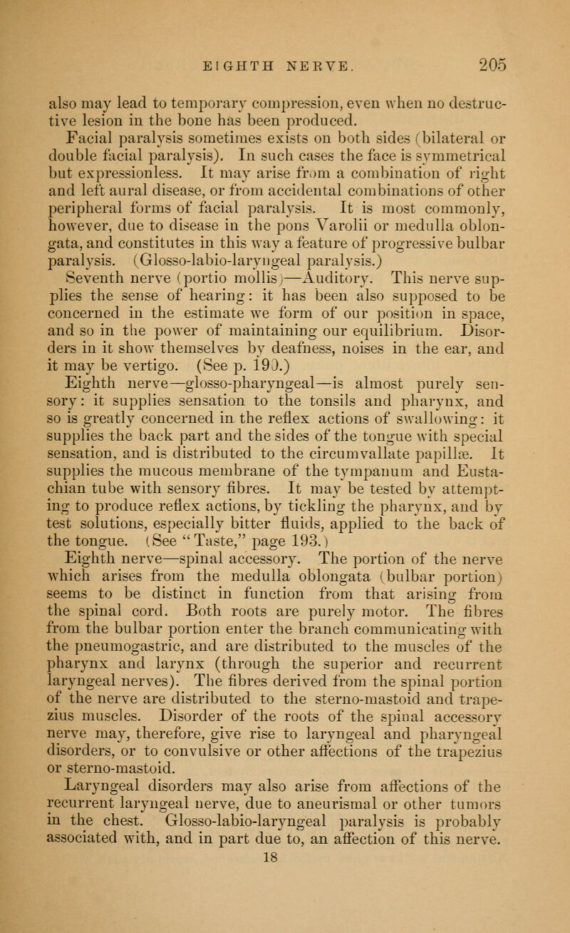 also may lead to tempoi-aiy compression, even when no destruc- tive lesion in the bone has been produced. Facial paralysis sometimes exists on both sides (bilateral or double facial paralysis). In such cases the face is symmetrical but expressionless. It may arise from a combination of light and left aural disease, or from accidental combinations of other peripheral forms of facial paralysis. It is most commonly, however, due to disease in the pons Varolii or medulla oblon- gata, and constitutes in this way a feature of progressive bulbar paralysis. (Glosso-labio-laryngeal paralysis.) Seventh nerve (portio mollis;—Auditory. This nerve sup- plies the sense of hearing: it has been also supposed to be concerned in the estimate we form of our position in space, and so in the power of maintaining our equilibrium. Disor- ders in it show themselves by deafness, noises in the ear, and it may be vertigo. (See p. 190.) Eighth nerve—glosso-pharyngeal—is almost purely sen- sory : it supplies sensation to the tonsils and pharynx, and so is greatly concerned in the reflex actions of swallowing: it supplies the back part and the sides of the tongue with special sensation, and is distributed to the circumvallate papillae. It supplies the mucous membrane of the tympanum and Eusta- chian tube with sensory fibres. It may be tested by attempt- ing to produce reflex actions, by tickling the pharynx, and by test solutions, especially bitter fluids, applied to the back of the tongue. (See Taste, page 193.) Eighth nerve—spinal accessory. The portion of the nerve which arises from the medulla oblongata (bulbar portion) seems to be distinct in function from that arising; from the spinal cord. Both roots are purely motor. The fibres from the bulbar portion enter the branch comm.unicating with the pneumogastric, and are distributed to the muscles of the pharynx and larynx (through the superior and recurrent laryngeal nerves). The fibres derived from the spinal portion of the nerve are distributed to the sterno-mastoid and trape- zius muscles. Disorder of the roots of the spinal accessory nerve may, therefore, give rise to laryngeal and pharyngeal disorders, or to convulsive or other affections of the trapezius or sterno-mastoid. Laryngeal disorders may also arise from affections of the recurrent laryngeal nerve, due to aneurismal or other tumors in the chest. Glosso-labio-laryngeal paralysis is probably associated with, and in part due to, an affection of this nerve. 18