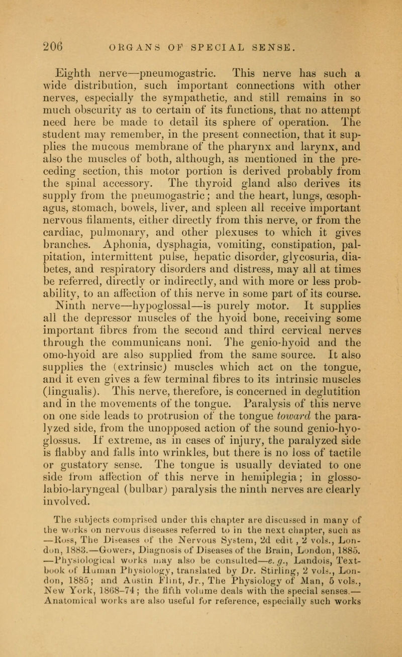 Eighth nerve—pueuniogastric. This nerve has such a wide distribution, such important connections with other nerves, especially the sympathetic, and still remains in so much obscurity as to certain of its functions, that no attempt need here be made to detail its sphere of operation. The student may remember, in the present connection, that it sup- plies the mucous membrane of the pharynx and larynx, and also the muscles of both, although, as mentioned in the pre- ceding section, this motor portion is derived probably from the spinal accessory. The thyroid gland also derives its supply from the pneumogastric; and the heart, lungs, oesoph- agus, stomach, bowels, liver, and spleen all receive important nervous filaments, either directly from this nerve, or from the cardiac, pulmonary, and other plexuses to which it gives branches. Aphonia, dysphagia, vomiting, constipation, pal- pitation, intermittent pulse, hepatic disorder, glycosuria, dia- betes, and respiratory disorders and distress, may all at times be referred, directly or indirectly, and with more or less prob- ability, to an affection of this nerve in some part of its course. Ninth nerve—hypoglossal—is purely motor. It supplies all the depressor muscles of the hyoid bone, receiving some important fibres from the second and third cervical nerves through the communicans noni. 'J'he genio-hyoid and the omo-hyoid are also sujDplied from the same source. It also supplies the (extrinsic) muscles which act on the tongue, and it even gives a few terminal fibres to its intrinsic muscles (lingualis). This nerve, therefore, is concerned in deglutition and in the movements of the tongue. Paralysis of this nerve on one side leads to protrusion of the tongue toward the para- lyzed side, from the unop2:)osed action of the sound genio-hyo- glossus. If extreme, as in cases of injury, the paralyzed side is flabby and falls into wrinkles, but there is no loss of tactile or gustatory sense. The tongue is usually deviated to one side from affection of this nerve in hemiplegia; in glosso- labio-laryngeal (bulbar) paralysis the ninth nerves are clearly involved. The subjects comprised under this chapter are discussed in many of the Works on nervous diseases referred to in the next chapter, such as —lvo!-s, Tiie Di-eases of ilie Nervous Syt-tem, 2d edit , 2 vols., Lon- don, 1883.—Gower?, Diagnosis of Diseases of the Jirain, London, 1885. —Physiological works may also be consulted—e. g., Landois, Text- book of Human Physiology, translated by Dr. Stirling, 2 vols,, Lon- don, 1885; and Austin Flint, Jr., The Physiology of Man, 5 vols., New York, 18G8-74; the tifih volume deals with the special senses.— Anatomical works are also useful for reference, especially such works