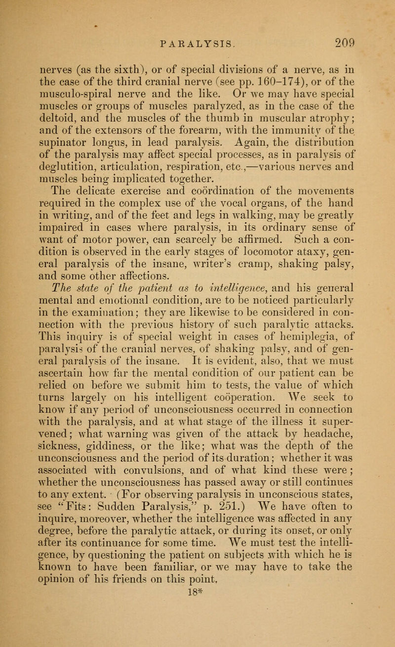 nerves (as the sixth), or of special divisions of a nerve, as in the case of the third cranial nerve (see pp. 160-174), or of the miisciilo-spiral nerve and the like. Or we may have special muscles or groups of muscles paralyzed, as in the case of the deltoid, and the muscles of the thumb in muscular atrophy; and of the extensors of the forearm, with the immunitv of the, supinator longus, in lead j^aralysis. Again, the distribution of the paralysis may affect special processes, as in paralysis of deglutition, articulation, respiration, etc.,—various nerves and muscles being implicated together. The delicate exercise and coordination of the movements required in the complex use of the vocal organs, of the hand in writing, and of the feet and legs in walking, may be greatly impaired in cases where paralysis, in its ordinary sense of want of motor power, can scarcely be affirmed. Such a con- dition is observed in the early stages of locomotor ataxy, gen- eral paralysis of the insane, writer's cramp, shaking palsy, and some other affections. The state of the patient as to intelligence, and his general mental and emotional condition, are to be noticed particularly in the examination; they are likewise to be considei^d in con- nection with the previous history of such paralytic attacks. This inquiry is of special weight in cases of hemiplegia, of paralysis of the cranial nerves, of shaking palsy, and of gen- eral paralysis of the insane. It is evident, also, that we must ascertain how far the mental condition of our patient can be relied on before we submit him to tests, the value of which turns largely on his intelligent cooperation. We seek to know if any period of unconsciousness occurred in connection with the paralysis, and at what stage of the illness it super- vened ; what warning was given of the attack by headache, sickness, giddiness, or the like; what was the depth of the unconsciousness and the period of its duration; whether it Avas associated with convulsions, and of what kind these were ; whether the unconsciousness has passed away or still continues to any extent. (For observing paralysis in unconscious states, see Fits: Sudden Paralysis, p. 251.) We have often to inquire, moreover, whether the intelligence was affected in any degree, before the paralytic attack, or during its onset, or only after its continuance for some time. We must test the intelli- gence, by questioning the patient on subjects with which he is known to have been familiar, or we may have to take the opinion of his friends on this point. 18*