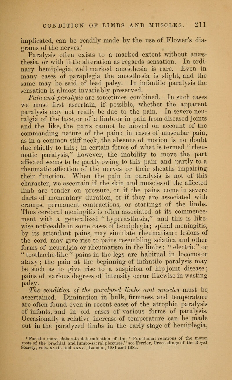 implicated, can be readily made by the use of Flower's dia- grams of the nerves.^ Paralysis often exists to a marked extent without anaes- thesia, or with little alteration as regards sensation. In ordi- nary hemiplegia, well marked anaesthesia is rare. Even in many cases of paraplegia the anaesthesia is slight, and the same may be said of lead palsy. In infantile paralysis the sensation is almost invariably preserved. Pain a7id paralysis 2iYe sometimes combined. In such cases we must first ascertain, if possible, whether the apparent paralysis may not really be due to the pain. In severe neu- ralgia of the face, or of a limb, or in pain from diseased joints and the like, the parts cannot be moved on account of the commanding nature of the pain; in cases of muscular pain, as in a common stiff neck, the absence of motion is no doubt due chiefly to this; in certain forms of what is termed  rheu- matic paralysis, however, the inability to move the part affected seems to be partly owing to this pain and partly to a rheumatic affection of the nerves or their sheaths impairing their function. When the pain in paralysis is not of this character, we ascertain if the skin and muscles of the affected limb are tender on pressure, or if the pains come in severe darts of momentary duration, or if they are associated with cramps, permanent contractions, or startings of the limbs. Thus cerebral meningitis is often associated at its commence- ment with a generalized  hyperaesthesia, and this is like- wise noticeable in some cases of hemiplegia; spinal meningitis, by its attendant pains, may simulate rheumatism; lesions of the cord may give rise to pains resembling sciatica and other forms of neuralgia or rheumatism in the limbs;  electric  or  toothache-like  pains in the legs are habitual in locomotor ataxy; the pain at the beginning of infantile paralysis may be such as to give rise to a suspicion of hip-joint disease; pains of various degrees of intensity occur likewise in wasting palsy. The condition of the paralyzed limbs a7id muscles must be ascertained. Diminution in bulk, firmness, and temperature are often found even in recent cases of the atrophic paralysis of infants, and in old cases of various forms of paralysis. Occasionally a relative increase of temperature can be made out in the paralyzed limbs in the early stage of hemiplegia, 1 For the more elaborate deterininatiou of the  Functional relations of the motor roots of the brachial and lumbo-sacral plexuses, see Ferrier, Proceedings of the Eoyal Society, vols, xxxii. and xxxv., London, 1861 and 1883.