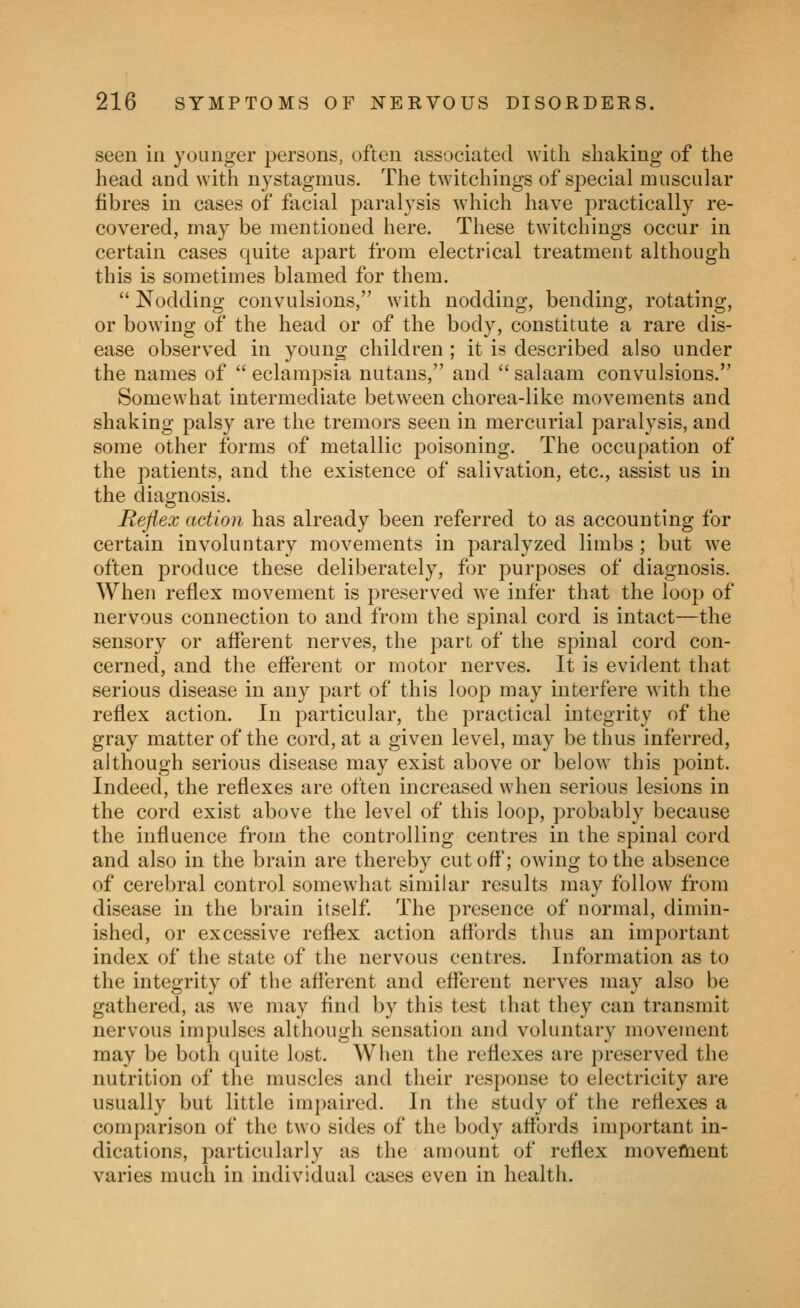 seen in younger persons, often associated with shaking of the head and with nystagmus. The twitchings of special muscular fibres in cases of facial paralysis which have practically re- covered, may be mentioned here. These twitchings occur in certain cases quite apart from electrical treatment although this is sometimes blamed for them.  Nodding convulsions, with nodding, bending, rotating, or bowing of the head or of the body, constitute a rare dis- ease observed in young children; it is described also under the names of  eclampsia nutans, and  salaam convulsions. Somewhat intermediate between chorea-like movements and shaking palsy are the tremors seen in mercurial paralysis, and some other forms of metallic poisoning. The occupation of the patients, and the existence of salivation, etc., assist us in the diagnosis. Reflex action has already been referred to as accounting for certain involuntary movements in paralyzed limbs ; but we often produce these deliberately, for purposes of diagnosis. When reflex movement is preserved we infer that the loop of nervous connection to and from the spinal cord is intact—the sensory or afferent nerves, the part of the spinal cord con- cerned, and the efferent or motor nerves. It is evident that serious disease in any part of this loop may interfere with the reflex action. In particular, the practical integrity of the gray matter of the cord, at a given level, may be thus inferred, although serious disease may exist above or below this point. Indeed, the reflexes are often increased when serious lesions in the cord exist above the level of this loop, probably because the influence from the controlling centres in the spinal cord and also in the brain are thereby cut off; owing to the absence of cerebral control somewhat similar results may follow from disease in the brain itself. The presence of normal, dimin- ished, or excessive reflex action aflTords thus an important index of the state of the nervous centres. Information as to the integrity of the afferent and efferent nerves may also be gathered, as we may find by this test that they can transmit nervous impulses although sensation and voluntary movement may be both quite lost. When the reflexes are preserved the nutrition of the muscles and their response to electricity are usually but little impaired. In the study of the reflexes a comparison of the two sides of the body affords important in- dications, particularly as the amount of reflex moveflaent varies much in individual cases even in health.