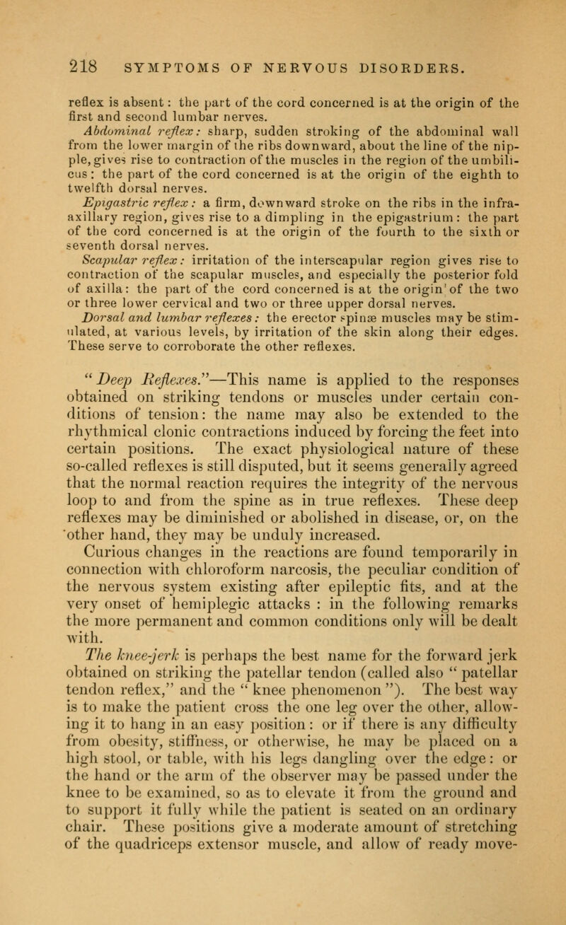 reflex is absent: the part of the cord concerned is at the origin of the first and second lumbar nerves. Abdominal reflex: sharp, sudden stroking of the abdominal wall from the lower margin of the ribs downward, about the line of the nip- ple, gives rise to contraction of the muscles in the region of the umbili- cus : the part of the cord concerned is at the origin of the eighth to twelfth dorsal nerves. Epigastric reflex: a firm, downward stroke on the ribs in the infra- axillary region, gives rise to a dimpling in the epigastrium : the part of the cord concerned is at the origin of the fourth to the sixth or seventh dorsal nerves. Scapular reflex: irritation of the interscapular region gives rise to contraction of the scapular muscles, and especially the posterior fold of axilla: the part of the cord concerned is at the origin'of the two or three lower cervical and two or three upper dorsal nerves. Dorsal and lumbar reflexes: the erector t^pinoB muscles may be stim- ulated, at various levels, by irritation of the skin along their edges. These serve to corroborate the other reflexes. Deep Reflexes.—This name is applied to the responses obtained on striking tendons or muscles under certain con- ditions of tension: the name may also be extended to the rhythmical clonic contractions induced by forcing the feet into certain positions. The exact physiological nature of these so-called reflexes is still disputed, but it seems generally agreed that the normal reaction requires the integrity of the nervous looj) to and from the spine as in true reflexes. These deep reflexes may be diminished or abolished in disease, or, on the other hand, they may be unduly increased. Curious changes in the reactions are found temporarily in connection with chloroform narcosis, the peculiar condition of the nervous system existing after epileptic fits, and at the very onset of hemiplegic attacks : in the following remarks the more permanent and common conditions only will be dealt with. The knee-jerk is perhaps the best name for the forward jerk obtained on striking the patellar tendon (called also  patellar tendon reflex, and the  knee phenomenon). The best way is to make the patient cross the one leg over the other, allow- ing it to hang in an easy position: or if there is any difiiculty from obesity, stiffiiess, or otherwise, he may be placed on a high stool, or table, with his legs dangling over the edge: or the hand or the arm of the observer may be passed under the knee to be examined, so as to elevate it from the ground and to support it fully while the patient is seated on an ordinary chair. These positions give a moderate amount of stretching of the quadriceps extensor muscle, and allow of ready move-