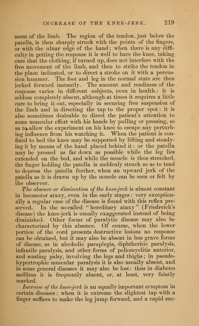 ment of the limb. The region of the tendon, just below the patella, is then sharply struck with the points of the fingers, or with the ulnar edge of the hand; when there is any diffi- culty in getting the response it is well to bare the knee, taking care that the clothing, if turned up, does not interfere with the free movement of the limb, and then to strike the tendon in the place indicated, or to direct a stroke on it with a percus- sion hammer. The foot and leg in the normal state are then jerked forward instantly. The amount and readiness of the response varies in different subjects, even in health; it is seldom completely absent, although at times it requires a little care to bring it out, especially in securing free suspension of the limb and in directing the tap to the proper spot: it is also sometimes desirable to direct the patient's attention to some muscular effort with his hands by pulling or pressing, so as ta allow the experiment on his knee to escape any perturb- ing influence from his watching it. When the patient is con- fined to bed the knee may be supported by lifting and steady- ing it by means of the hand placed behind it: or the patella may be pressed as far down as possible while the leg lies extended on the bed, and while the muscle is thus stretched, the finger holding the patella is suddenly struck so as to tend to depress the patella further, when an upward jerk of the patella as it is drawn up by the muscle can be seen or felt by the observer. The absence or diminution of the knee-jerk is almost constant in locomotor ataxy, even in the early stages: very exception- ally a regular case of the disease is found with this reflex pre- served.. In the so-called  hereditary ataxy (Friedreich's disease) the knee-jerk is usually exaggerated instead of being diminished. Other forms of paralytic disease may also be characterized by this absence. Of course, when the lower portion of the cord presents destructive lesions no response can be obtained, but it may also be absent in less grave forms of disease, as in alcoholic paraplegia, diphtheritic paralysis, infantile paralysis, and other forms of poliomyelitis anterior, and wasting palsy, involving the legs and thighs; in pseudo- hypertrophic muscular paralysis it is also usually absent, and in some general diseases it may also be lost: thus in diabetes raellitus it is frequently absent, or, at least, very faintly marked. Increase of the knee-jerk is an equally important symptom in certain diseases : when it is extreme the slightest tap with a finger suffices to make the leg jurnp forward, and a rapid sue-
