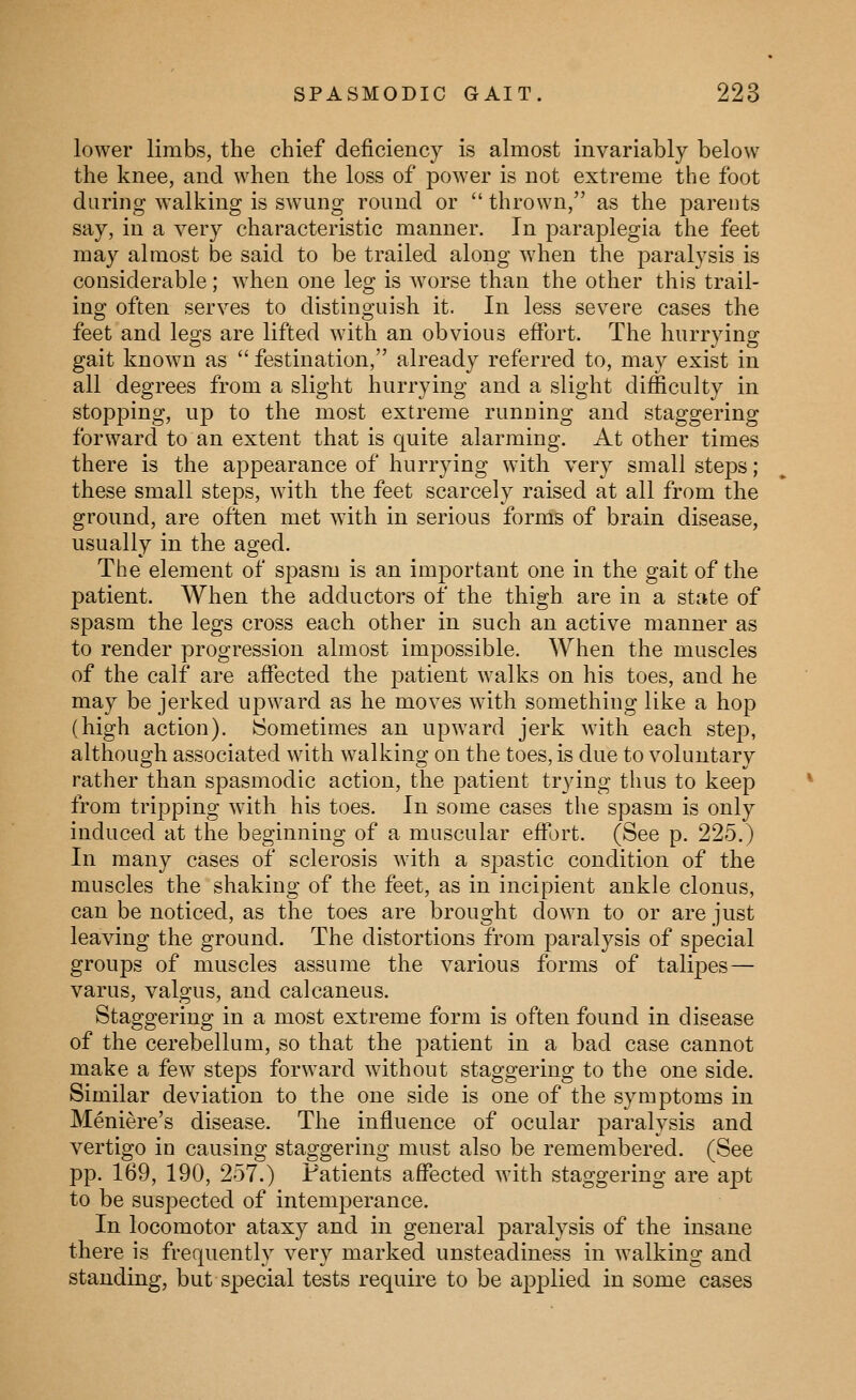 lower limbs, the chief deficiency is almost invariably below the knee, and when the loss of power is not extreme the foot during walking is swung round or  thrown, as the parents say, in a very characteristic manner. In paraplegia the feet may almost be said to be trailed along when the paralysis is considerable; when one leg is worse than the other this trail- ing often serves to distinguish it. In less severe cases the feet and legs are lifted with an obvious effort. The hurrying gait known as  festination, already referred to, may exist in all degrees from a slight hurrying and a slight difficulty in stopping, up to the most extreme running and staggering forward to an extent that is quite alarming. At other times there is the appearance of hurrying with very small steps; these small steps, with the feet scarcely raised at all from the ground, are often met with in serious forms of brain disease, usually in the aged. The element of spasm is an important one in the gait of the patient. When the adductors of the thigh are in a state of spasm the legs cross each other in such an active manner as to render progression almost impossible. When the muscles of the calf are affected the patient walks on his toes, and he may be jerked upward as he moves with something like a hop (high action). Sometimes an upward jerk with each step, although associated with walking on the toes, is due to voluntary rather than spasmodic action, the patient trying thus to keep from tripping with his toes. In some cases the spasm is only induced at the beginning of a muscular effort. (See p. 225.) In many cases of sclerosis with a spastic condition of the muscles the shaking of the feet, as in incipient ankle clonus, can be noticed, as the toes are brought down to or are just leaving the ground. The distortions from paralysis of special groups of muscles assume the various forms of talipes— varus, valgus, and calcaneus. Staggering in a most extreme form is often found in disease of the cerebellum, so that the patient in a bad case cannot make a few steps forward without staggering to the one side. Similar deviation to the one side is one of the symptoms in Meniere's disease. The influence of ocular paralysis and vertigo in causing staggering must also be remembered. (See pp. 169, 190, 257.) Patients affected with staggering are apt to be suspected of intemperance. In locomotor ataxy and in general paralysis of the insane there is frequently very marked unsteadiness in walking and standing, but special tests require to be applied in some cases