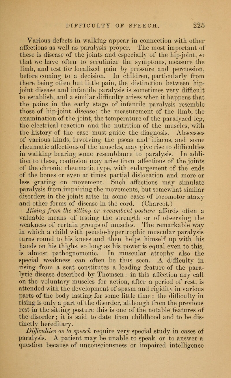 Various defects in walking appear in connection with other affections as well as paralysis proper. The most important of these is disease of the joints and especially of the hip-joint, so that we have often to scrutinize the symptoms, measure the limb, and test for localized pain by pressure and percussion, before coming to a decision. In children, particularly from there being often but little pain, the distinction between hip- joint disease and infantile paralysis is sometimes very difficult to establish, and a similar difficulty arises when it happens that the pains in the early stage of infantile paralysis resemble those of hip-joint disease; the measurement of the limb, the examination of the joint, the temperature of the paralyzed leg, the electrical reaction and the nutrition of the muscles, with the history of the case must guide the diagnosis. Abscesses of various kinds, involving the psoas and iliacus, and some rheumatic affections of the muscles, may give rise to difficulties in walking bearing some resemblance to paralysis. In addi- tion to these, confusion may arise from affections of the joints of the chronic rheumatic type, with enlargement of the ends of the bones or even at times partial dislocation and more or less grating on movement. Such affections may simulate paralysis from impairing the movements, but somewhat similar disorders in the joints arise in some cases of locomotor ataxy and other forms of disease in the cord. (Charcot.) Rising from the sitting or reeumbent posture affords often a valuable means of testing the strength or of observing the weakness of certain groups of muscles. The remarkable way in which a child with pseudo-hypertrophic muscular paralysis turns round to his knees and then helps himself up with his hands on his thighs, so long as his power is equal even to this, is almost pathognomonic. In muscular atrophy also the special weakness can often be thus seen. A difficulty in rising from a seat constitutes a leading feature of the para- lytic disease described by Thomsen : in this aflection any call on the voluntary muscles for action, after a period of rest, is attended with the development of spasm and rigidity in various parts of the body lasting for some little time; the difficulty in rising is only a part of the disorder, although from the previous rest in the sitting posture this is one of the notable features of the disorder; it is said to date from childhood and to be dis- tinctly hereditary. Difficulties as to speech require very special study in cases of paralysis. A patient may be unable to speak or to answer a question because of unconsciousness or impaired intelligence