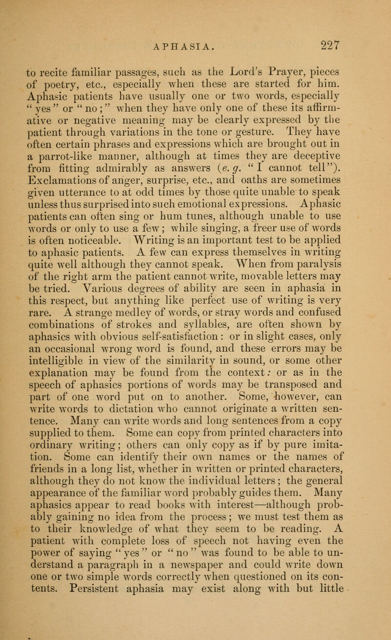 to recite familiar j)assages, such as the Lord's Prayer, pieces of poetry, etc., especially when these are started for him. Aphasic patients have usually one or two words, especially  yes  or  no ; when they have only one of these its affirm- ative or negative meaning may be clearly expressed by the patient through variations in the tone or gesture. They have often certain phrases and expressions which are brought out in a parrot-like manner, although at times they are deceptive from fitting admirably as answers {,e.g. I cannot tell). Exclamations of anger, surprise, etc., and oaths are sometimes given utterance to at odd times by those quite unable to speak unless thus surprised into such emotional expressions. Aphasic patients can often sing or hum tunes, although unable to use words or only to use a few ; w^hile singing, a freer use of words is often noticeable. Writing is an important test to be applied to aphasic patients. A few can express themselves in writing quite well although they cannot speak. When from paralysis of the right arm the patient cannot write, movable letters may be tried. Various degrees of ability are seen in aphasia in this respect, but anything like perfect use of writing is very rare. A strange medley of words, or stray words and confused combinations of strokes and syllables, are often shown by aphasics with obvious self-satisfaction: or in slight cases, only an occasional wrong word is found, and these errors may be intelligible in view of the similarity in sound, or some other explanation may be found from the context: or as in the speech of aphasics portions of words may be transposed and part of one word put on to another. Some, however, can write words to dictation who cannot originate a written sen- tence. Many can write words and long sentences from a copy supplied to them. Some can copy from printed characters into ordinary writing; others can only copy as if by pure imita- tion. Some can identify their own names or the names of friends in a long list, whether in written or printed characters, although they do not know the individual letters; the general appearance of the familiar word probably guides them. Many aphasics appear to read books with interest—although j^rob- ably gaining no idea from the process; we must test them as to their knowledge of what they seem to be reading. A patient with complete loss of speech not having even the power of saying  yes  or  no  was found to be able to un- derstand a paragraph in a newspaper and could write down one or two simple words correctly when questioned on its con- tents. Persistent aphasia may exist along with but little