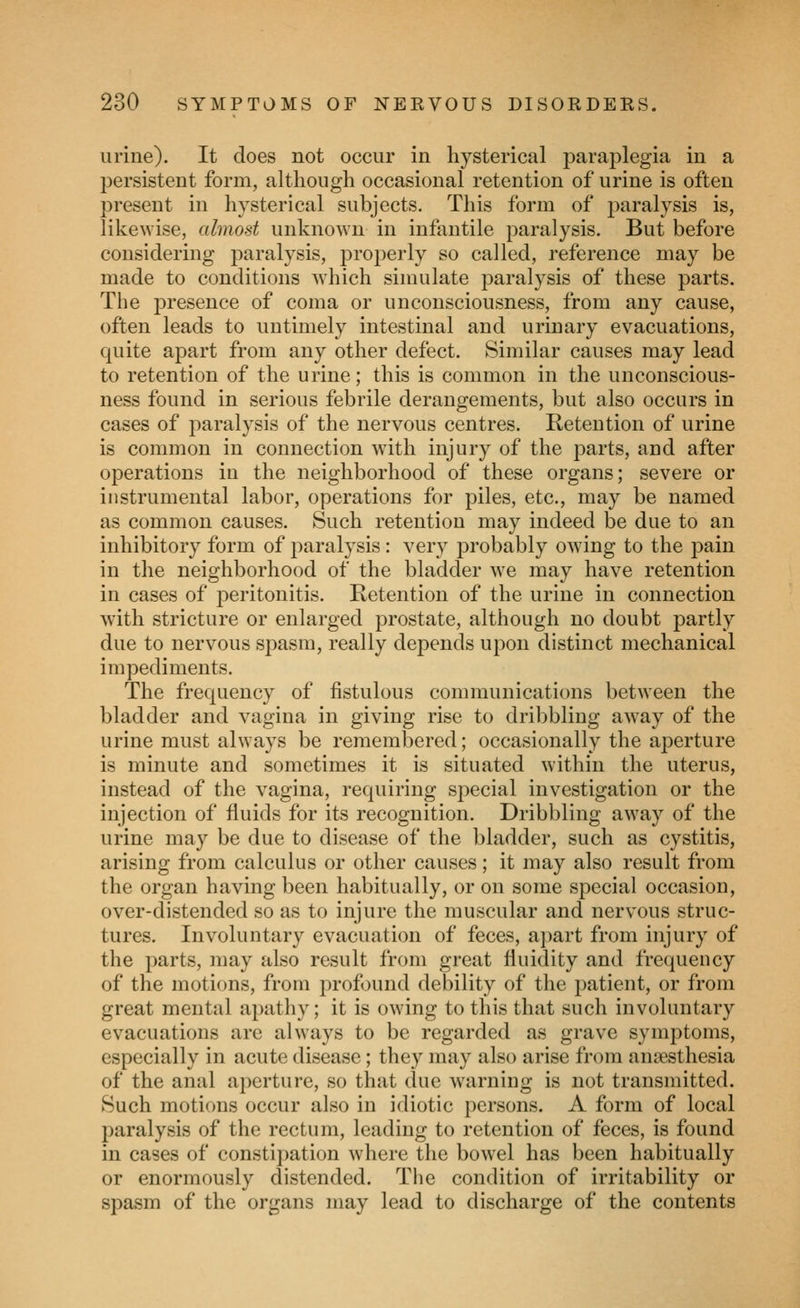 urine). It does not occur in hysterical paraplegia in a persistent form, although occasional retention of urine is often present in hysterical subjects. This form of paralysis is, likewise, almost unknown in infantile paralysis. But before considering paralysis, properly so called, reference may be made to conditions which simulate j^aralysis of these parts. Tlie presence of coma or unconsciousness, from any cause, often leads to untimely intestinal and urinary evacuations, quite apart from any other defect. Similar causes may lead to retention of the urine; this is common in the unconscious- ness found in serious febrile derangements, but also occurs in cases of paralysis of the nervous centres. Retention of urine is common in connection with injury of the parts, and after operations in the neighborhood of these organs; severe or instrumental labor, operations for piles, etc., may be named as common causes. Such retention may indeed be due to an inhibitory form of paralysis: very probably owing to the pain in the neighborhood of the bladder we may have retention in cases of ^peritonitis. Ketention of the urine in connection with stricture or enlarged prostate, although no doubt partly due to nervous spasm, really depends upon distinct mechanical impediments. The frequency of fistulous communications between the bladder and vagina in giving rise to dribbling away of the urine must always be remembered; occasionally the aperture is minute and sometimes it is situated within the uterus, instead of the vagina, requiring special investigation or the injection of fluids for its recognition. Dribbling away of the urine may be due to disease of the bladder, such as cystitis, arising from calculus or other causes; it may also result from the organ having been habitually, or on some special occasion, over-distended so as to injure the muscular and nervous struc- tures. Involuntary evacuation of feces, apart from injury of the parts, may also result from great fluidity and frequency of the motions, from profound debility of the patient, or from great mental apathy; it is owing to this that such involuntary evacuations are always to be regarded as grave symptoms, especially in acute disease; they may also arise from anaesthesia of the anal aperture, so that clue warning is not transmitted. Such motions occur also in idiotic persons. A form of local paralysis of the rectum, leading to retention of feces, is found in cases of constipation where the bowel has been habitually or enormously distended. The condition of irritability or spasm of the organs may lead to discharge of the contents