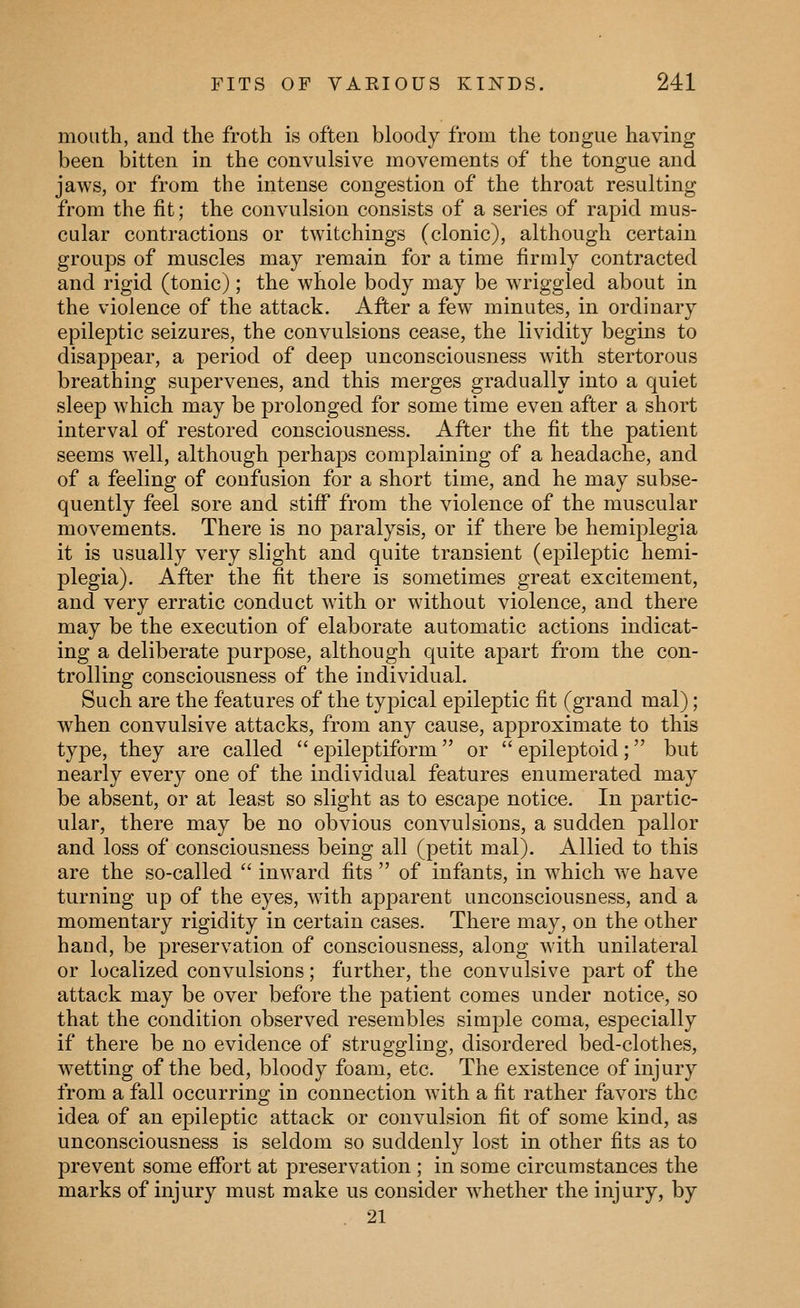 mouth, and the froth is often bloody from the tongue having been bitten in the convulsive movements of the tongue and jaws, or from the intense congestion of the throat resulting from the fit; the convulsion consists of a series of rapid mus- cular contractions or twitchings (clonic), although certain groups of muscles may remain for a time firmly contracted and rigid (tonic); the whole body may be wTiggled about in the violence of the attack. After a few minutes, in ordinary epileptic seizures, the convulsions cease, the lividity begins to disappear, a period of deep unconsciousness with stertorous breathing supervenes, and this merges gradually into a quiet sleep which may be prolonged for some time even after a short interval of restored consciousness. After the fit the patient seems well, although perhaps complaining of a headache, and of a feeling of confusion for a short time, and he may subse- quently feel sore and stiflT from the violence of the muscular movements. There is no paralysis, or if there be hemiplegia it is usually very slight and quite transient (ej)ileptic hemi- plegia). After the fit there is sometimes great excitement, and very erratic conduct with or without violence, and there may be the execution of elaborate automatic actions indicat- ing a deliberate purpose, although quite apart from the con- trolling consciousness of the individual. Such are the features of the typical epileptic fit (grand mal) ; when convulsive attacks, from any cause, approximate to this type, they are called  epileptiform  or  epileptoid ; but nearly every one of the individual features enumerated may be absent, or at least so slight as to escape notice. In partic- ular, there may be no obvious convulsions, a sudden pallor and loss of consciousness being all (petit mal). Allied to this are the so-called  inward fits  of infants, in which we have turning up of the eyes, with apparent unconsciousness, and a momentary rigidity in certain cases. There may, on the other hand, be preservation of consciousness, along with unilateral or localized convulsions; further, the convulsive part of the attack may be over before the patient comes under notice, so that the condition observed resembles simple coma, especially if there be no evidence of struggling, disordered bed-clothes, wetting of the bed, bloody foam, etc. The existence of injury from a fall occurring in connection with a fit rather favors the idea of an epileptic attack or convulsion fit of some kind, as unconsciousness is seldom so suddenly lost in other fits as to prevent some eflfort at preservation ; in some circumstances the marks of injury must make us consider whether the injury, by . 21