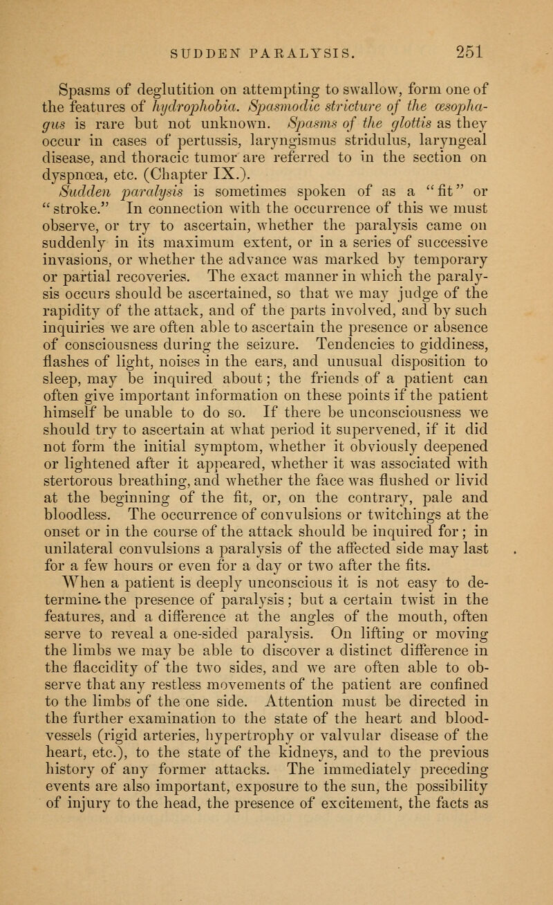 Spasms of deglutition on attempting to swallow, form one of the features of hydrojjhobia. Spasmodic stricture of the oesopha- gus is rare but not unknown. Spasms of the glottis as they occur in cases of pertussis, laryngismus stridulus, laryngeal disease, and thoracic tumor are referred to in the section on dyspnoea, etc. (Chapter IX.). Sudden paralysis is sometimes spoken of as a fit or  stroke. In connection with the occurrence of this we must observe, or try to ascertain, whether the paralysis came on suddenly in its maximum extent, or in a series of successive invasions, or whether the advance was marked by temporary or partial recoveries. The exact manner in which the paraly- sis occurs should be ascertained, so that we may judge of the rapidity of the attack, and of the parts involved, aud by such inquiries we are often able to ascertain the presence or absence of consciousness during the seizure. Tendencies to giddiness, flashes of light, noises in the ears, and unusual disposition to sleep, may be inquired about; the friends of a patient can often give important information on these points if the patient himself be unable to do so. If there be unconsciousness we should try to ascertain at what period it supervened, if it did not form the initial symptom, whether it obviously deepened or lightened after it aj)peared, whether it was associated with stertorous breathing, and whether the face was flushed or livid at the beginning of the fit, or, on the contrary, pale and bloodless. The occurrence of convulsions or twitchings at the onset or in the course of the attack should be inquired for; in unilateral convulsions a paralysis of the aflected side may last for a few hours or even for a day or two after the fits. When a patient is deeply unconscious it is not easy to de- termine- the presence of paralysis; but a certain twist in the features, and a difference at the angles of the mouth, often serve to reveal a one-sided paralysis. On lifting or moving the limbs we may be able to discover a distinct difference in the flaccidity of the two sides, and we are often able to ob- serve that any restless movements of the patient are confined to the limbs of the one side. Attention must be directed in the further examination to the state of the heart and blood- vessels (rigid arteries, hypertrophy or valvular disease of the heart, etc.), to the state of the kidneys, and to the previous history of any former attacks. The immediately preceding events are also important, exposure to the sun, the possibility of injury to the head, the presence of excitement, the facts as