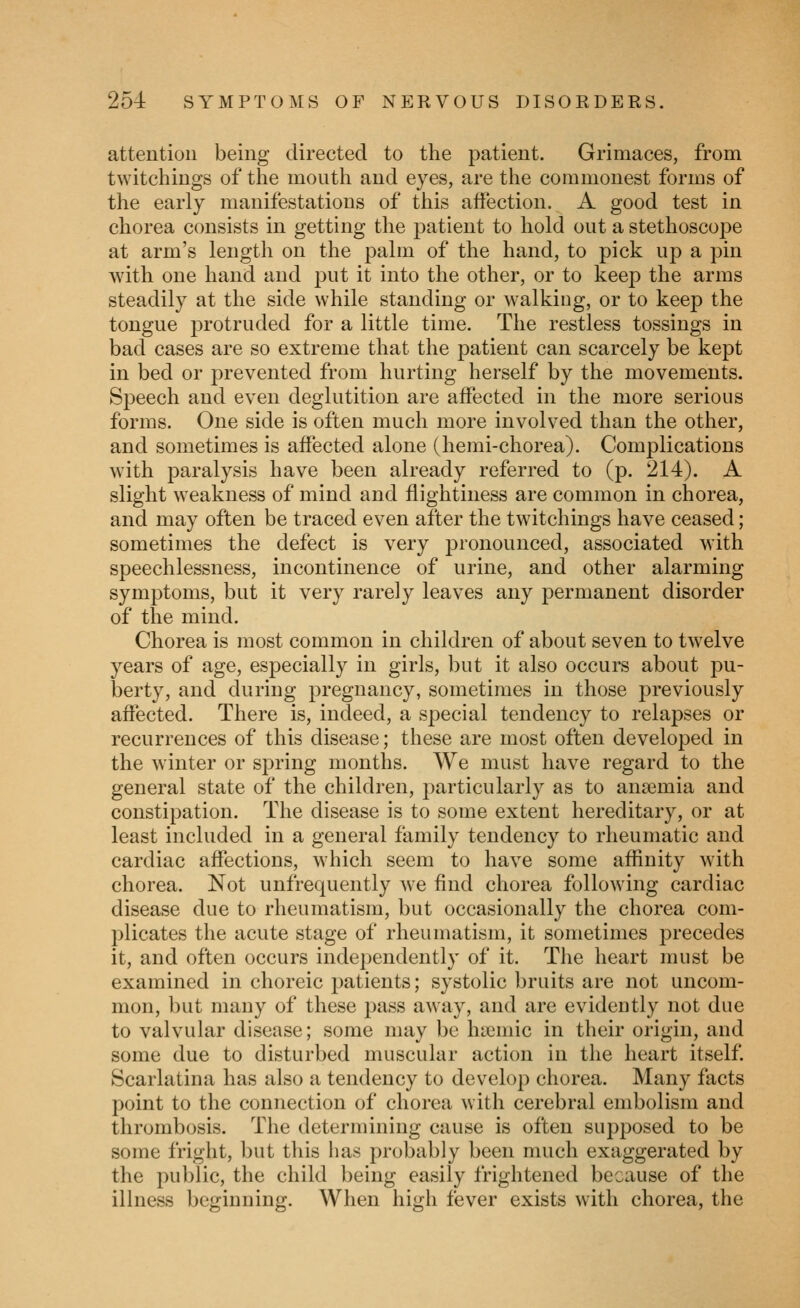 attention being directed to the patient. Grimaces, from twitchings of the mouth and eyes, are the commonest forms of the early manifestations of this affection. A good test in chorea consists in getting the patient to hold out a stethoscope at arm's length on the palm of the hand, to pick up a pin Avith one hand and j^ut it into the other, or to keep the arms steadily at the side while standing or walking, or to keep the tongue protruded for a little time. The restless tossings in bad cases are so extreme that the patient can scarcely be kept in bed or prevented from hurting herself by the movements. Speech and even deglutition are affected in the more serious forms. One side is often much more involved than the other, and sometimes is affected alone (hemi-chorea). Complications with paralysis have been already referred to (p. 214). A slight weakness of mind and flightiness are common in chorea, and may often be traced even after the twitchings have ceased; sometimes the defect is very pronounced, associated with speechlessness, incontinence of urine, and other alarming symptoms, but it very rarely leaves any permanent disorder of the mind. Chorea is most common in children of about seven to twelve years of age, especially in girls, but it also occurs about pu- berty, and during pregnancy, sometimes in those previously affected. There is, indeed, a special tendency to relapses or recurrences of this disease; these are most often developed in the winter or spring months. We must have regard to the general state of the children, particularly as to anaemia and constipation. The disease is to some extent hereditary, or at least included in a general family tendency to rheumatic and cardiac affections, which seem to have some affinity with chorea. Not unfrequently we find chorea following cardiac disease due to rheumatism, but occasionally the chorea com- plicates the acute stage of rheumatism, it sometimes precedes it, and often occurs independently of it. The heart must be examined in choreic patients; systolic bruits are not uncom- mon, but many of these pass aw^ay, and are evidently not due to valvular disease; some may be hseniic in their origin, and some due to disturbed muscular action in the heart itself. Scarlatina has also a tendency to develop chorea. Many facts point to the connection of chorea with cerebral embolism and thrombosis. The determining cause is often supposed to be some fright, but this has probably been much exaggerated by the public, the child being easily frightened because of the illness beginning. When high fever exists with chorea, the