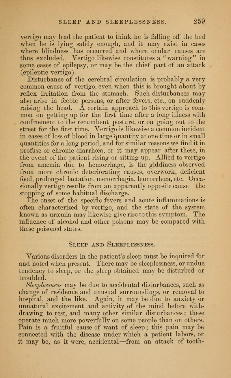 vertigo may lead the patient to think he is falling off the bed when he is lying safely enough, and it may exist in cases where blindness has occurred and where ocular causes are thus excluded. Vertigo likewise constitutes a warning in some cases of epilepsy, or may be the chief part of an attack (epileptic vertigo). Disturbance of the cerebral circulation is probably a very common cause of vertigo, even when this is brought about by reflex irritation from the stomach. Such disturbances may also arise in feeble persons, or after fevers, etc., on suddenly raising the head. A certain approach to this vertigo is com- mon on getting up for the first time after a long illness with confinement to the recumbent posture, or on going out to the street for the first time. Vertigo is likewise a common incident in cases of loss of blood in large 'quantity at one time or in small quantities for a long period, and for similar reasons Ave find it in profuse or chronic diarrhoea, or it may appear after these, in the event of the patient rising or sitting up. Allied to vertigo from anaemia due to hemorrhage, is the giddiness observed from more chronic deteriorating causes, overwork, deficient food, prolonged lactation, menorrhagia, leucorrhoea, etc. Occa- sionally vertigo results from an apparently opposite cause—the stopping of some habitual discharge. The onset of the specific fevers and acute inflammations is often characterized by vertigo, and the state of the system known as uraemia may likewise give rise to this symptom. The influence of alcohol and other poisons may be compared with these poisoned states. Sleep axd Sleeplessness. Various disorders in the patient's sleep must be inquired for and noted when present. There may be sleeplessness, or undue tendency to sleep, or the sleep obtained may be disturbed or troubled. ^Sleeplessness may be due to accidental disturbances, such as change of residence and unusual surroundings, or removal to hospital, and the like. Again, it may be due to anxiety or unnatural excitement and activity of the mind before with- drawing to rest, and many other similar disturbances; these operate much more powerfully on some people than on others. Pain is a fruitful cause of w^ant of sleep; this pain may be connected with the disease under which a patient labors, or it may be, as it were, accidental—from an attack of tooth-