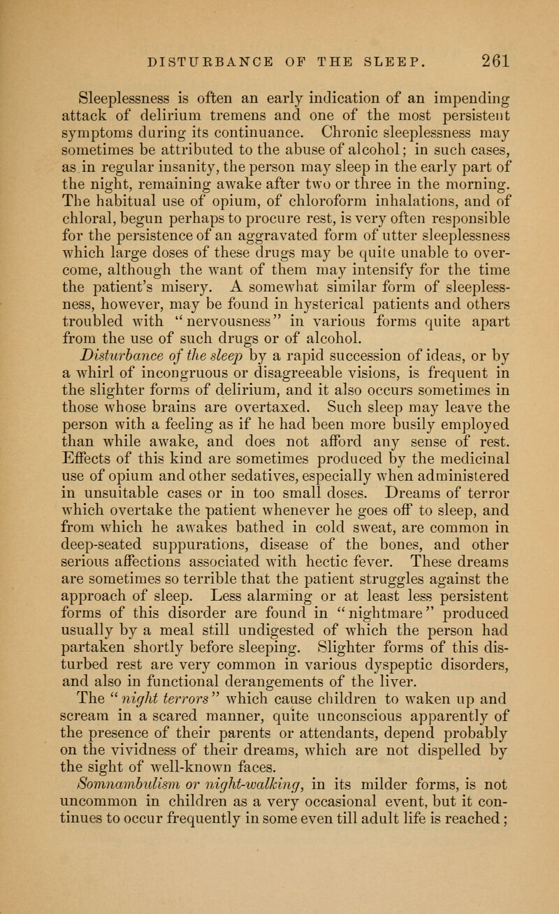 Sleeplessness is often an early indication of an impending attack of delirium tremens and one of the most persistent symptoms daring its continuance. Chronic sleeplessness may sometimes be attributed to the abuse of alcohol; in such cases, as.in regular insanity, the person may sleep in the early part of the night, remaining awake after two or three in the morning. The habitual use of opium, of chloroform inhalations, and of chloral, begun perhaps to procure rest, is very often responsible for the persistence of an aggravated form of utter sleeplessness which large doses of these drugs may be quite unable to over- come, although the want of them may intensify for the time the patient's misery. A somewhat similar form of sleepless- ness, however, may be found in hysterical patients and others troubled with nervousness in various forms quite apart from the use of such drugs or of alcohol. Disturbance of the sleep by a rapid succession of ideas, or by a whirl of incongruous or disagreeable visions, is frequent in the slighter forms of delirium, and it also occurs sometimes in those whose brains are overtaxed. Such sleep may leave the person with a feeling as if he had been more busily employed than while awake, and does not afford any sense of rest. Effects of this kind are sometimes produced by the medicinal use of opium and other sedatives, especially when administered in unsuitable cases or in too small doses. Dreams of terror which overtake the patient whenever he goes off to sleep, and from which he awakes bathed in cold sweat, are common in deep-seated suppurations, disease of the bones, and other serious affections associated with hectic fever. These dreams are sometimes so terrible that the patient struggles against the approach of sleep. Less alarming or at least less persistent forms of this disorder are found in  nightmare produced usually by a meal still undigested of which the person had partaken shortly before sleeping. Slighter forms of this dis- turbed rest are very common in various dyspeptic disorders, and also in functional derangements of the liver. The night terrors which cause children to waken up and scream in a scared manner, quite unconscious apparently of the presence of their parents or attendants, depend probably on the vividness of their dreams, which are not dispelled by the sight of well-known faces. Somnambulism or night-walking, in its milder forms, is not uncommon in children as a very occasional event, but it con- tinues to occur frequently in some even till adult life is reached;