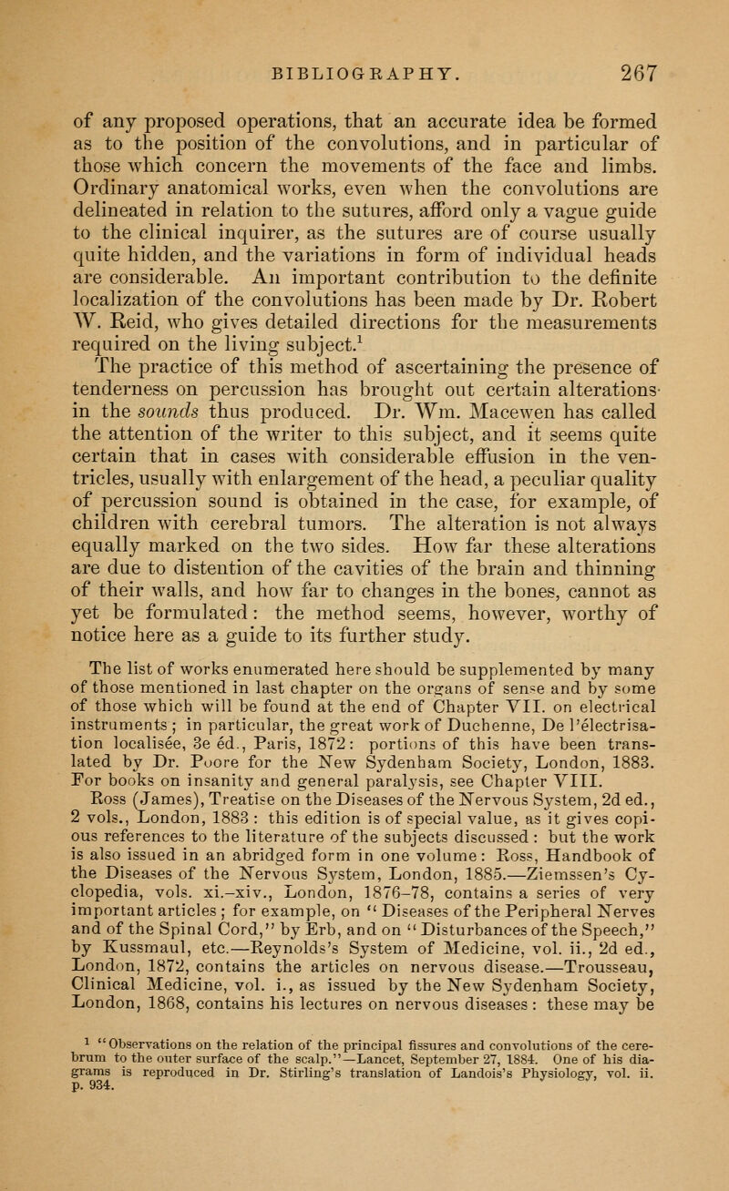 of any proposed operations, that an accurate idea be formed as to the position of the convolutions, and in particular of those which concern the movements of the face and limbs. Ordinary anatomical works, even when the convolutions are delineated in relation to the sutures, afford only a vague guide to the clinical inquirer, as the sutures are of course usually quite hidden, and the variations in form of individual heads are considerable. An important contribution to the definite localization of the convolutions has been made by Dr. Robert W. Reid, who gives detailed directions for the measurements required on the living subject.^ The practice of this method of ascertaining the presence of tenderness on percussion has brought out certain alterations- in the sounds thus produced. Dr. Wm. Macewen has called the attention of the writer to this subject, and it seems quite certain that in cases with considerable effusion in the ven- tricles, usually with enlargement of the head, a peculiar quality of percussion sound is obtained in the case, for example, of children with cerebral tumors. The alteration is not always equally marked on the two sides. How far these alterations are due to distention of the cavities of the brain and thinning of their walls, and how far to changes in the bones, cannot as yet be formulated: the method seems, however, worthy of notice here as a guide to its further study. The list of works enumerated here should be supplemented by many of those mentioned in last chapter on the or2:ans of sense and by some of those which will be found at the end of Chapter VII. on electrical instruments ; in particular, the great work of Duchenne, De Pelectrisa- tion localisee, Seed., Paris, 1872: portions of this have been trans- lated by Dr. Puore for the New Sydenham Society, London, 1883. For books on insanity and general paralysis, see Chapter VIII. Eoss (James), Treatise on the Diseases of the Nervous System, 2d ed,, 2 vols., London, 1883 : this edition is of special value, as it gives copi- ous references to the literature of the subjects discussed : but the work is also issued in an abridged form in one volume: Eoss, Handbook of the Diseases of the Nervous Sj^stem, London, 1885.—Ziemssen's Cy- clopedia, vols, xi.-xiv., London, 1876-78, contains a series of very important articles ; for example, on  Diseases of the Peripheral Nerves and of the Spinal Cord, by Erb, and on  Disturbances of the Speech, by Kussmaul, etc.—Eeynolds's System of Medicine, vol. ii., 2d ed., London, 1872, contains the articles on nervous disease.—Trousseau, Clinical Medicine, vol, i., as issued by the New Sydenham Society, London, 1868, contains his lectures on nervous diseases : these may be 1  Obserrations on the relation of the principal fissures and convolutions of the cere- brum to the outer surface of the scalp.—Lancet, September 27, 1884. One of his dia- grams is reproduced in Dr. Stirling's translation of Landois's Physiology, vol. ii. p. 934.