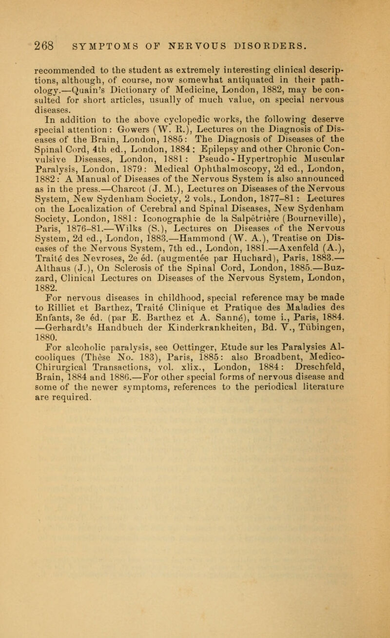 recommended to the student as extremely interesting clinical descrip- tions, although, of course, now somewhat antiquated in their path- ology.—Quain's Dictionary of Medicine, London, 1882, may be con- sulted for short articles, usually of much value, on special nervous diseases. In addition to the above cyclopedic works, the following deserve special attention : Gowers (W. R.), Lectures on the Diagnosis of Dis- eases of the Brain, London, 1885: The Diagnosis of Diseases of the Spinal Gord, 4th ed., London, 1884 : Epilepsy and other Chronic Con- vulsive Diseases, London, 1881: Pseudo-Hypertrophic Muscular Paralysis, London, 1879: Medical Ophthalmoscopy, 2d ed., London, 1882 : A Manual of Diseases of the Nervous System is also announced as in the press.—Charcot (J. M.), Lectures on Diseases of the Nervous System, New Sydenham Society, 2 vols., London, 1877-81 : Lectures on the Localization of Cerebral and Spinal Diseases, New Sydenham Society, London, 1881: Iconographie de la Salpetriere (Bourneville), Paris, 1876-81.—Wilks (S.), Lectures on Diseases of the Nervous System, 2d ed., London, 1883.—Hammond (W. A.), Treatise on Dis- eases of the Nervous System, 7th ed., London, 1881.—Axenfeld (A.), Traite des Nevroses, 2e ed. (augmentee par Huchard), Paris, 1883.— Althaus (J.), On Sclerosis of the Spinal Cord, London, 1885.—Buz- zard, Clinical Lectures on Diseases of the Nervous System, London, 1882. For nervous diseases in childhood, special reference may be made to Eilliet et Barthez, Traite Clinique et Pratique des Maladies des Enfants, 3e ed. (par E. Barthez et A. Sanne), tome i., Paris, 1884. —Gerhardt's Handbuch der Kinderkrankheiten, Bd. V., Tubingen, 1880. For alcoholic paralysis, see Oettinger, Etude sur les Paralysies Al- cooliques (These No. 183), Paris, 1885: also Broadbent, Medico- Chirurgical Transactions, vol. xlix., London, 1884: Dreschfeld, Brain, 1884 and 1886.—For other special forms of nervous disease and some of the newer symptoms, references to the periodical literature are required.