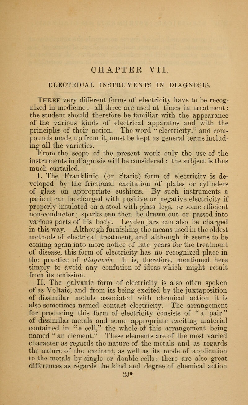 CHAPTER VII. ELECTEICAL INSTKUMENTS IN DIAGNOSES. Three very different forms of electricity have to be recog- nized in medicine : all three are used at times in treatment: the student should therefore be familiar with the appearance of the various kinds of electrical apparatus and with the principles of their action. The word  electricity, and com- pounds made up from it, must be kept as general terms includ- ing all the varieties. From the scope of the present work only the use of the instruments in diagnosis will be considered : the subject is thus much curtailed. I. The Franklinic (or Static) form of electricity is de- veloped by the ft'ictional excitation of plates or cylinders of glass on appropriate cushions. By such instruments a patient can be charged with positive or negative electricity if properly insulated on a stool with glass legs, or some efficient non-conductor; sparks can then be drawn out or passed into various parts of his body. Leyden jars can also be charged in this way. Although furnishing the means used in the oldest methods of electrical treatment, and although it- seems to be coming again into more notice of late years for the treatment of disease, this form of electricity has no recognized place in the practice of diagnosis. It is, therefore, mentioned here simply to avoid any confusion of ideas which might result from its omission. II. The galvanic form of electricity is also often spoken of as Voltaic, and from its being excited by the juxtaposition of dissimilar metals associated with chemical action it is also sometimes named contact electricity. The arrangement for producing this form of electricity consists of  a pair of dissimilar metals and some appropriate exciting material contained in  a cell, the whole of this arrangement being named  an element. These elements are of the most varied character as regards the nature of the metals and as regards the nature of the excitant, as well as its mode of application to the metals by single or double cells; there are also great differences as regards the kind and degree of chemical action 23*