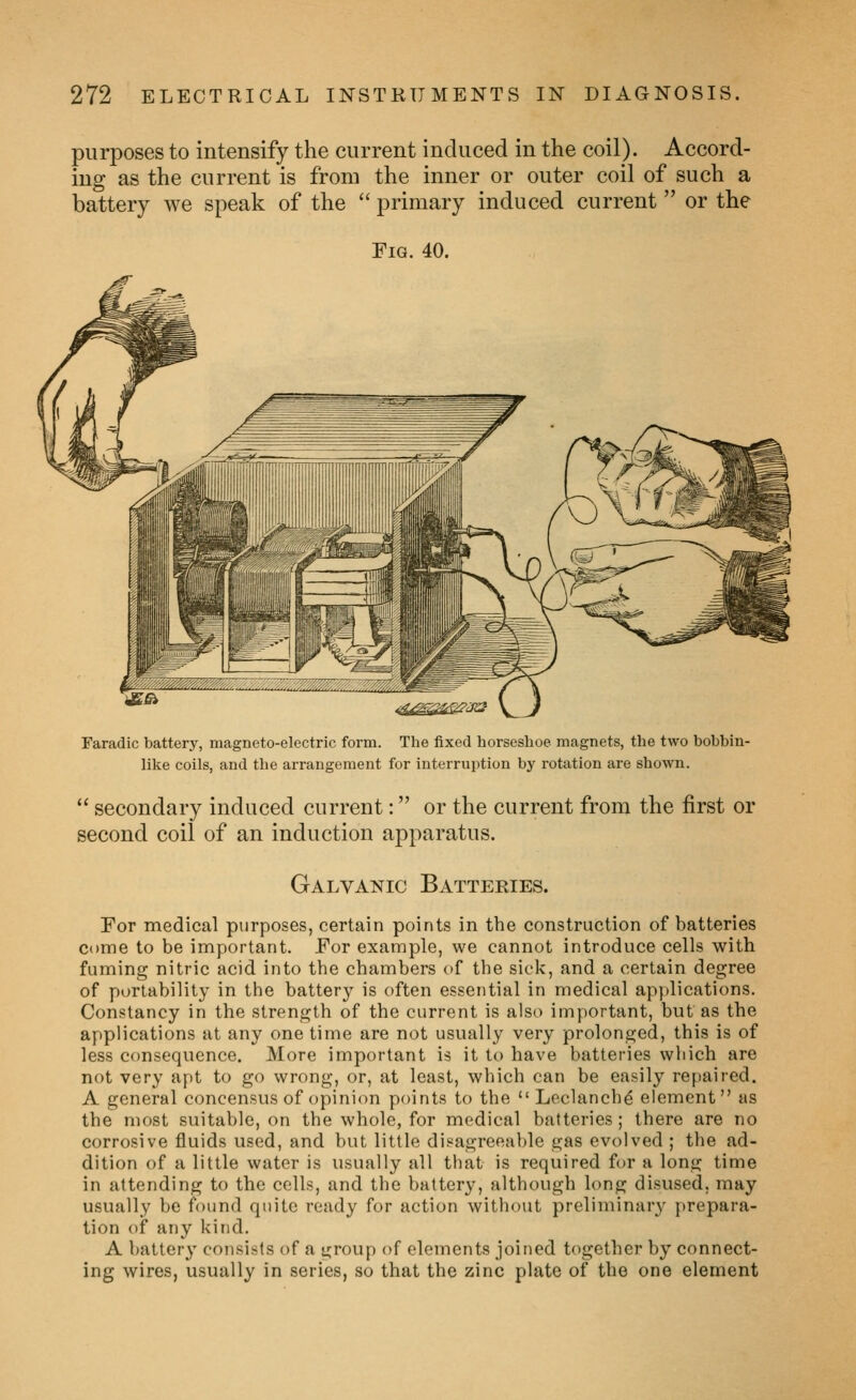 purposes to intensify the current induced in the coil). Accord- ing as the current is from the inner or outer coil of such a battery we speak of the  primary induced current  or the Fig. 40. Faradic battery, magneto-electric form. The fixed horseshoe magnets, the two bobbin- lilve coils, and the arrangement for interruption by rotation are shown.  secondary induced current: or the current from the first or second coil of an induction apparatus. Galvanic Batteries. For medical purposes, certain points in the construction of batteries come to be important. For example, we cannot introduce cells with fuming nitric acid into the chambers of the sick, and a certain degree of portability in the battery is often essential in medical ap]>lications. Constancy in the strength of the current is also important, but as the applications at any one time are not usually very prolonged, this is of less consequence. More important is it to have batteries which are not very apt to go wrong, or, at least, which can be easily repaired. A general concensus of opinion points to the Leclanchd element as the most suitable, on the whole, for medical batteries; there are no corrosive fluids used, and but little di.eagreeable gas evolved ; the ad- dition of a little water is usually all that is required for a long time in attending to the cells, and the battery, although long disused, may usually be found quite ready for action without preliminary prepara- tion of any kind. A battery consists of a group of elements joined together by connect- ing wires, usually in series, so that the zinc plate of the one element