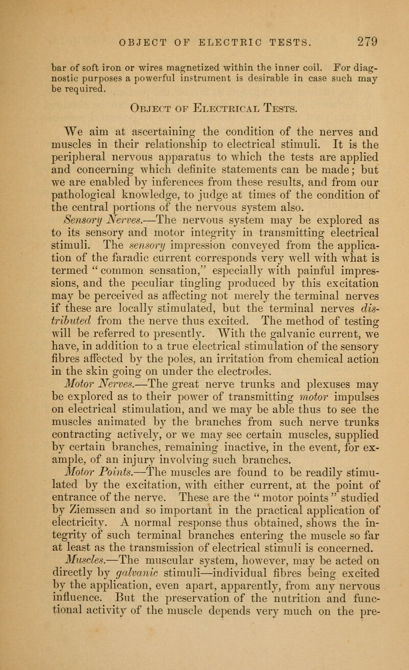 bar of soft iron or wires magnetized within the inner coil. For diag- nostic purposes a powerful instrument is desirable in case such may be required. Object of Electrical Tests. We aim at ascertaining the condition of the nerves and muscles in their relationship to electrical stimuli. It is the peripheral nervous apparatus to which the tests are applied and concerning which definite statements can be made; but we are enabled by inferences from these results, and from our pathological knowledge, to judge at times of the condition of the central portions of the nervous system also. Sensory Nerves.—The nervous system may be explored as to its sensory and motor integrity in transmitting electrical stimuli. The sensory impression conveyed from the applica- tion of the faradic current corresponds very well with what is termed  common sensation, especially with painful impres- sions, and the peculiar tingling produced by this excitation may be perceived as affecting not merely the terminal nerves if these are locally stimulated, but the terminal nerves dis- tributed from the nerve thus excited. The method of testing will be referred to presently. With the galvanic current, we have, in addition to a true electrical stimulation of the sensory fibres affected by the poles, an irritation from chemical action in the skin going on under the electrodes. Motor Nerves.—The great nerve trunks and plexuses may be explored as to their power of transmitting motor impulses on electrical stimulation, and we may be able thus to see the muscles animated by the branches from such nerve trunks contracting actively, or we may see certain muscles, supplied by certain branches, remaining inactive, in the event, for ex- ample, of an injury involving such branches. Motor Points.—The muscles are found to be readily stimu- lated by the excitation, with either current, at the point of entrance of the nerve. These are the  motor points  studied by Ziemssen and so important in the practical application of electricity. A normal response thus obtained, shows the in- tegrity of such terminal branches entering the muscle so far at least as the transmission of electrical stimuli is concerned. Muscles.—The muscular system, however, may be acted on directly by galvanic stimuli—individual fibres being excited by the application, even ajoart, apparently, from any nervous influence. But the preservation of the nutrition and func- tional activity of the muscle dejoends very much on the pre-