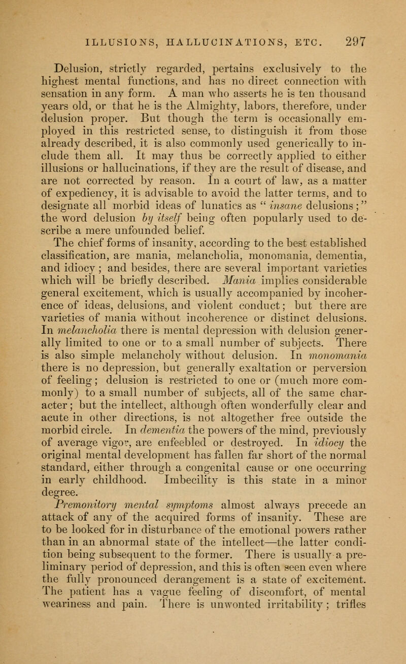 Delusion, strictly regarded, pertains exclusively to tlie highest mental functions, and has no direct connection with sensation in any form. A man who asserts he is ten thousand years old, or that he is the Almighty, labors, therefore, under delusion proper. But though the term is occasionally em- ployed in this restricted sense, to distinguish it from those already described, it is also commonly used generically to in- clude them all. It may thus be correctly applied to either illusions or hallucinations, if they are the result of disease, and are not corrected by reason. In a court of law, as a matter of expediency, it is advisable to avoid the latter terms, and to designate all morbid ideas of lunatics as  insane delusions; the word delusion hy itself being often popularly used to de- scribe a mere unfounded belief. The chief forms of insanity, according to the best established classification, are mania, melancholia, monomania, dementia, and idiocy ; and besides, there are several important varieties which will be briefly described. Jfa?i{a implies considerable general excitement, which is usually accompanied by incoher- ence of ideas, delusions, and violent conduct; but there are varieties of mania without incoherence or distinct delusions. In melancliolia there is mental depression with delusion gener- ally limited to one or to a small number of subjects. There is also simple melancholy without delusion. In monomania there is no depression, but generally exaltation or perversion of feeling; delusion is restricted to one or (much more com- monly) to a small number of subjects, all of the same char- acter; but the intellect, although often wonderfully clear and acute in other directions, is not altogether free outside the morbid circle. In dementia the powers of the mind, previously of average vigor, are enfeebled or destroyed. In idiocy the original mental development has fallen far short of the normal standard, either through a congenital cause or one occurring in early childhood. Imbecility is this state in a minor degree. Premonitory mental symjytoms almost always precede an attack of any of the acquired forms of insanity. These are to be looked for in disturbance of the emotional powers rather than in an abnormal state of the intellect—the latter condi- tion being subsequent to the former. There is usually a pre- liminary period of depression, and this is often »een even where the fully pronounced derangement is a state of excitement. The patient has a vague feeling of discomfort, of mental weariness and pain. There is unwonted irritability; trifles