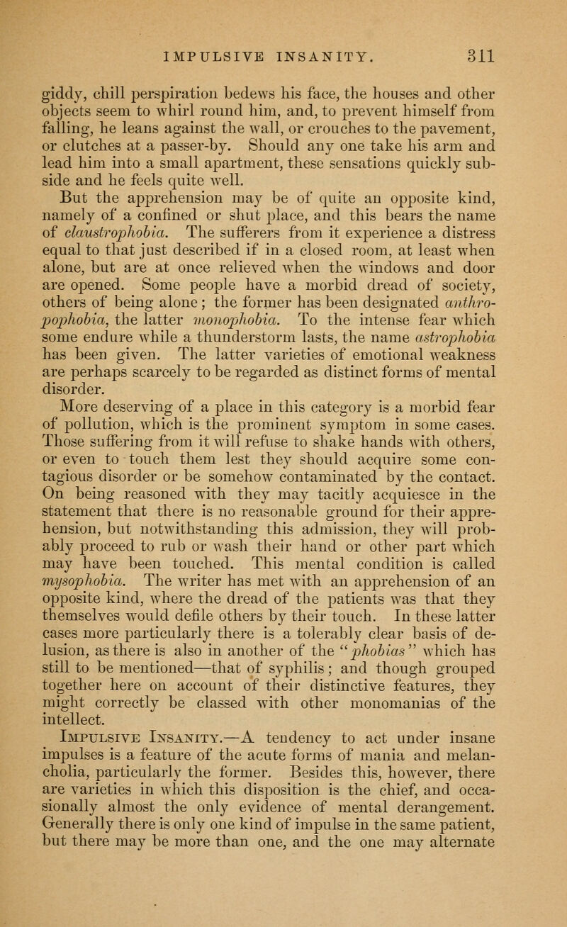 giddy, chill perspiration bedews his face, the houses and other objects seem to whirl round him, and, to prevent himself from falling, he leans against the wall, or crouches to the pavement, or clutches at a passer-by. Should any one take his arm and lead him into a small apartment, these sensations quickly sub- side and he feels quite well. But the apprehension may be of quite an opposite kind, namely of a confined or shut place, and this bears the name of claustrophobia. The sufferers from it experience a distress equal to that just described if in a closed room, at least when alone, but are at once relieved when the windows and door are opened. Some people have a morbid dread of society, others of being alone; the former has been designated anthro- 2)02)hobia, the latter inonophobia. To the intense fear which some endure while a thunderstorm lasts, the name astrophobia has been given. The latter varieties of emotional weakness are perhaps scarcely to be regarded as distinct forms of mental disorder. More deserving of a place in this category is a morbid fear of pollution, which is the prominent symptom in some cases. Those suffering from it will refuse to shake hands with others, or even to touch them lest they should acquire some con- tagious disorder or be somehow contaminated by the contact. On being reasoned with they may tacitly acquiesce in the statement that there is no reasonable ground for their appre- hension, but notwithstanding this admission, they will prob- ably proceed to rub or wash their hand or other part which may have been touched. This mental condition is called mysophobia. The writer has met with an apprehension of an opposite kind, where the dread of the patients was that they themselves would defile others by their touch. In these latter cases more particularly there is a tolerably clear basis of de- lusion, as there is also in another of the  j^/io^ms which has still to be mentioned—that of syphilis; and though grouped together here on account of their distinctive features, they might correctly be classed with other monomanias of the intellect. Impulsive Insanity.—A teudency to act under insane impulses is a feature of the acute forms of mania and melan- cholia, particularly the former. Besides this, however, there are varieties in which this disposition is the chief, and occa- sionally almost the only evidence of mental derangement. Generally there is only one kind of impulse in the same patient, but there may be more than one, and the one may alternate