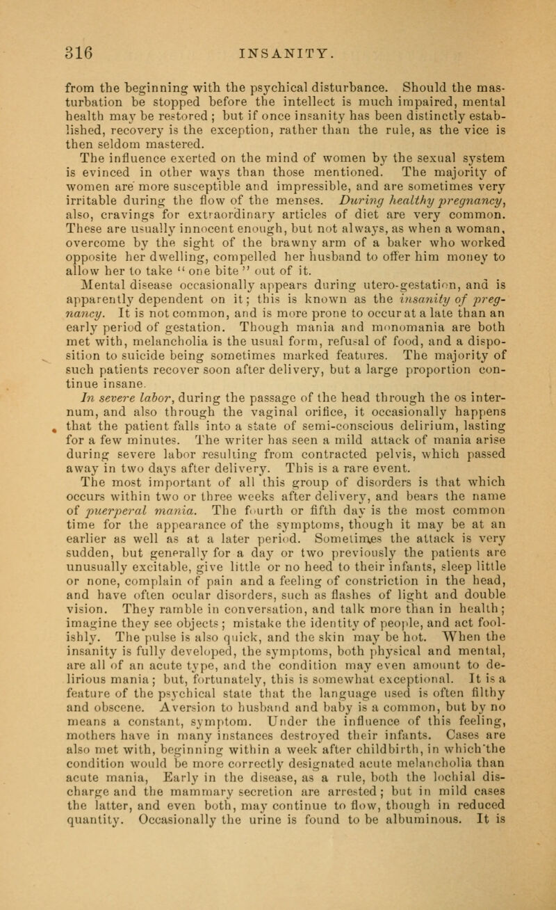 from the beginning with the psychical disturbance. Should the mas- turbation be stopped before the intellect is much impaired, mental health maj^ be restored ; but if once insanity has been distinctly estab- lished, recovery is the exception, rather than the rule, as the vice is then seldom mastered. The influence exerted on the mind of women by the sexual S3^stem is evinced in other ways than those mentioned. The majority of women are more susceptible and impressible, and are sometimes very irritable during the flow of the menses. During healthy jjregnancy, also, cravings for extraordinary articles of diet are very common. These are usually innocent enough, but not always, as when a woman, overcome by the sight of the bi'awny arm of a baker who worked opposite her dwelling, compelled her husband to offer him money to allow her to take  one bite  out of it. Mental disease occasionally appears during utero-gestation, and is apparently dependent on it; this is known as the insanity of freg- nancy. It is not common, and is more prone to occur at a late than an early period of gestation. Though mania and monomania are both met with, melancholia is the usual form, refusal of food, and a dispo- sition to suicide being sometimes marked features. The majority of such patients recover soon after delivery, but a large proportion con- tinue insane. In severe labor, during the passage of the head through the os inter- num, and also through the vaginal orifice, it occasionally happens that the patient fVills into a state of semi-conscious delirium, lasting for a few minutes. The writer has seen a mild attack of mania arise during severe labor resulting from contracted pelvis, which passed away in two days after delivery. This is a rare event. The most important of all this group of disorders is that which occurs within two or three weeks after delivery, and bears the name of puerperal mania. The fi^urth or fifth day is the most common time for the appearance of the symptoms, though it may be at an earlier as well as at a later period. Sometim.es the attack is very sudden, but genprally for a day or two previously the patients are unusually excitable, give little or no heed to their infants, sleep little or none, complain of pain and a feeling of constriction in the head, and have often ocular disorders, such as flashes of light and double vision. They ramble in conversation, and talk more than in health; imagine they see objects; mistake the identit}' of peoj^le, and act fool- ishly. The fjulse is also quick, and the skin may be hot. When the insanity is fully developed, the symptoms, both physical and mental, are all of an acute type, and the condition may even amotmt to de- lirious mania ; but, fortunately, this is somewhat exceptional. It is a feature of the psychical state that the language used is often filthy and obscene. Aversion to husband and baby is a common, but by no means a constant, symptom. Under the influence of this feeling, mothers have in many instances destroyed their infants. Cases are also met with, beginning within a week after childbirth, in whichthe condition would be more correctly designated acute melancholia than acute mania, Early in the disease, as a rule, both the lochial dis- charge and the mammary secretion are arrested; but in mild cases the latter, and even both, may continue to flow, though in reduced quantity. Occasionally the urine is found to be albuminous. It is