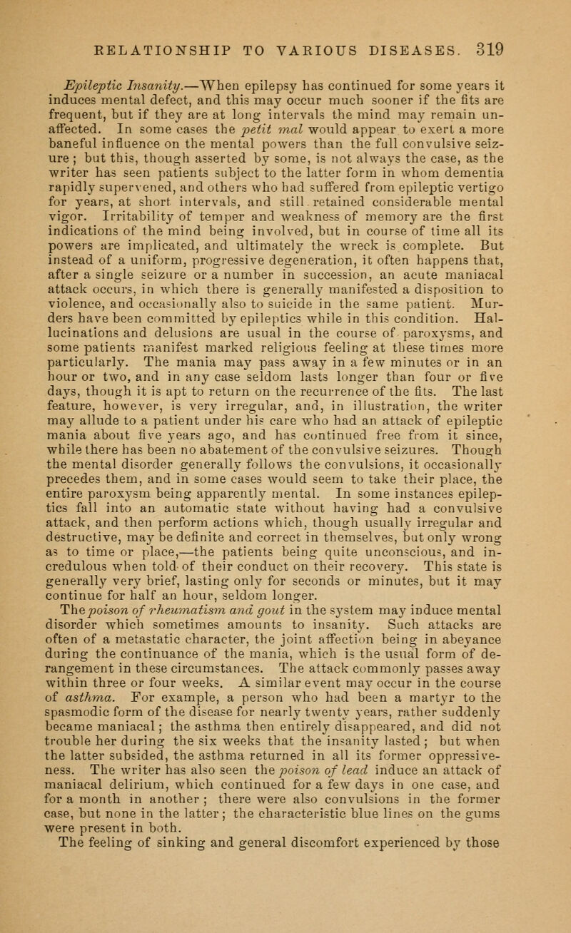 Epileptic Insanity.—When epilepsy has continued for some years it induces mental defect, and this may occur much sooner if the fits are frequent, but if they are at long intervals the mind may remain un- affected. In some cases the petit fnal would appear to exert a more baneful influence on the mental powers than the full convulsive seiz- ure ; but this, though asserted by some, is not always the case, as the writer has seen patients subject to the latter form in whom dementia rapidly supervened, and others who had suffered from epileptic vertigo for years, at short intervals, and still. retained considerable mental vigor. Irritability of temper and weakness of memory are the first indications of the mind being involved, but in course of time all its powers are implicated, and ultimately the wreck is complete. But instead of a uniform, progressive degeneration, it often happens that, after a single seizure or a number in succession, an acute maniacal attack occurs, in which there is generally manifested a disposition to violence, and occasionally also to suicide in the same patient. Mur- ders have been committed by epileptics while in this condition. Hal- lucinations and delusions are usual in the course of paroxysms, and some patients manifest marked religious feeling at these times more particularly. The mania may pass away in a few minutes or in an hour or two, and in any case seldom lasts longer than four or five days, though it is apt to return on the recurrence of the fits. The last feature, however, is very irregular, and, in illustration, the writer may allude to a patient under his care who had an attack of epileptic mania about five years ago, and has ccmtinued free from it since, while there has been no abatement of the convulsive seizures. Though the mental disorder generally follows the convulsions, it occasionally precedes them, and in some cases would seem to take their place, the entire paroxysm being apparently mental. In some instances epilep- tics fall into an automatic state without having had a convulsive attack, and then perform actions which, though usually irregular and destructive, may be definite and correct in themselves, but only wrong as to time or place,—the patients being quite unconscious, and in- credulous when told of their conduct on their recovery. This state is generally very brief, lasting only for seconds or minutes, but it may continue for half an hour, seldom longer. The poison of rhewnatisin and gout in the system may induce mental disorder which sometimes amounts to insanity. Such attacks are often of a metastatic character, the joint affection being in abeyance during the continuance of the mania, which is the usual form of de- rangement in these circumstances. The attack commonly passes away within three or four vv^eeks. A similar event may occur in the course of asthma. For example, a person who had been a martyr to the spasmodic form of the disease for nearly twenty years, rather suddenly became maniacal; the asthma then entirely disappeared, and did not trouble her during the six weeks that the insanity lasted; but when the latter subsided, the asthma returned in all its former oppressive- ness. The writer has also seen \X\e jioison of lead induce an attack of maniacal delirium, which continued for a few days in one case, and for a month in another ; there were also convulsions in the former case, but none in the latter; the characteristic blue lines on the gums were present in both. The feeling of sinking and general discomfort experienced by those