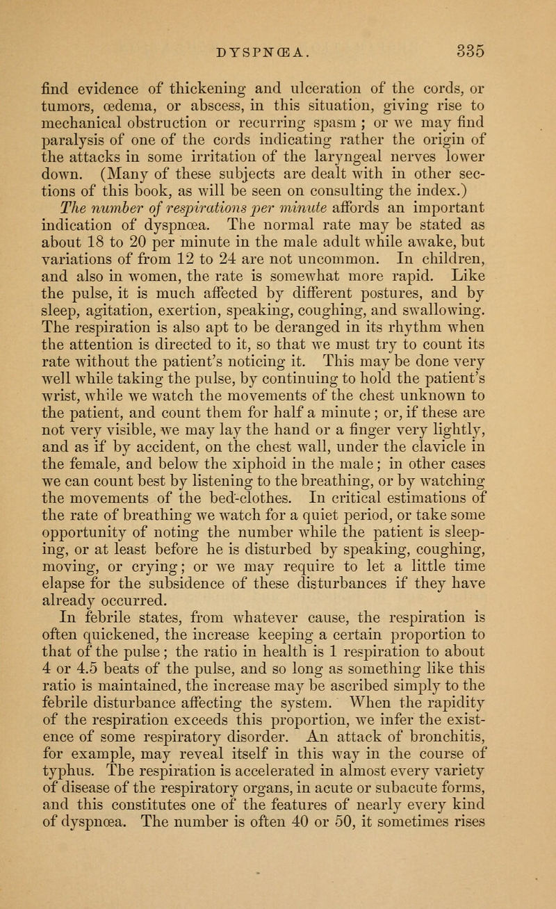 find evidence of thickening and ulceration of the cords, or tumors, oedema, or abscess, in this situation, giving rise to mechanical obstruction or recurring spasm ; or we may find paralysis of one of the cords indicating rather the origin of the attacks in some irritation of the lar3'ngeal nerves lower down. (Many of these subjects are dealt with in other sec- tions of this book, as will be seen on consulting the index.) The number of respirations per minute afibrds an important indication of dysj)noea. The normal rate may be stated as about 18 to 20 per minute in the male adult while awake, but variations of from 12 to 24 are not uncommon. In children, and also in women, the rate is somewhat more rapid. Like the pulse, it is much affected by different postures, and by sleep, agitation, exertion, sjieaking, coughing, and swallowing. The resj)iration is also apt to be deranged in its rhythm when the attention is directed to it, so that we must try to count its rate without the patient's noticing it. This may be done very well while taking the pulse, by continuing to hold the patient's wrist, Avhile we watch the movements of the chest unknown to the patient, and count them for half a minute; or, if these are not very visible, we may lay the hand or a finger very lightly, and as if by accident, on the chest wall, under the clavicle in the female, and below the xiphoid in the male; in other cases we can count best by listening to the breathing, or by watching the movements of the bed-clothes. In critical estimations of the rate of breathing we w^atch for a quiet period, or take some opportunity of noting the number w^hile the patient is sleep- ing, or at least before he is disturbed by speaking, coughing, moving, or crying; or we may require to let a little time elapse for the subsidence of these disturbances if they have already occurred. In febrile states, from w^hatever cause, the respiration is often quickened, the increase keeping a certain proportion to that of the pulse; the ratio in health is 1 respiration to about 4 or 4.5 beats of the pulse, and so long as something like this ratio is maintained, the increase may be ascribed simply to the febrile disturbance affecting the system. When the rapidity of the respiration exceeds this proportion, we infer the exist- ence of some respiratory disorder. An attack of bronchitis, for example, may reveal itself in this way in the course of typhus. Tbe resj)iration is accelerated in almost every variety of disease of the respiratory organs, in acute or subacute forms, and this constitutes one of the features of nearly every kind of dyspnoea. The number is often 40 or 50, it sometimes rises