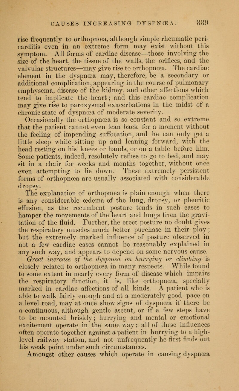 rise frequently to orthopnoea, although simple rheumatic peri- carditis even in an extreme form may exist without this symptom. All forms of cardiac disease—those involving the size of the heart, the tissue of the walls, the orifices, and the valvular structures—may give rise to orthopnoea. The cardiac element in the dyspnoea may, therefore, be a secondary or additional complication, appearing in the course of pulmonary emphysema, disease of the kidney, and other affections which tend to implicate the heart; and this cardiac complication may give rise to paroxysmal exacerbations in the midst of a chronic state of dyspnoea of moderate severity. Occasionally the orthopnoea is so constant and so extreme that the patient cannot even lean back for a moment without the feeling of impending suffocation, and he can only get a little sleep while sitting up and leaning forward, with the head resting on his knees or hands, or on a table before him. Some patients, indeed, resolutely refuse to go to bed, and may sit in a chair for weeks and months together, without once even attempting to lie down. These extremely persistent forms of orthopnoea are usually associated with considerable dropsy. The explanation of orthopnoea is plain enough when there is any considerable oedema of the lung, dropsy, or pleuritic effusion, as the recumbent posture tends in such cases to hamper the movements of the heart and lungs from the gravi- tation of the fluid. Further, the erect posture no doubt gives the respiratory muscles much better purchase in their play ; but the extremely marked influence of posture observed in not a few cardiac cases cannot be reasonably explained in any such way, and appears to depend on some nervous cause. Great increase of the dyspno&a on hurrying or climhing is closely related to orthopnoea in many respects. While found to some extent in nearly every form of disease which impairs the respiratory function, it is, like orthopnoea, specially marked in cardiac affections of all kinds. A patient who is able to walk fairly enough and at a moderately good pace on a level road, may at once show signs of dyspnoea if there be a continuous, although gentle ascent, or if a few steps have to be mounted briskly ; hurrying and mental or emotional excitement operate in the same way; all of these influences often operate together against a patient in hurrying to a high- level railway station, and not unfrequently he first finds out his weak point under such circumstances. Amongst other causes which operate in causing dyspnoea