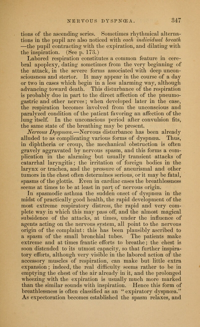 tions of the ascending series. Sometimes rhythmical alterna- tions in the pupil are also noticed with each individual breath —the pupil contracting with the expiration, and dilating with the inspiration. (See p. 173.) Labored respiration constitutes a common feature in cere- bral apoplexy, dating sometimes from the very beginning of the attack, in the severe forms associated with deej) uncon- sciousness and stertor. It may appear in the course of a day or two in cases wdiich begin in a less alarming way, although advancing toward death. This disturbance of the respiration is probably due in part to the direct affection of the pneumo- gastric and other nerves; when developed later in the case, the respiration becomes involved from the unconscious and paralyzed condition of the patient favoring an affection of the lung itself. In the unconscious period after convulsion fits, the same state of the breathing may be present. Nervous Dyspnoea.—Nervous disturbance has been already alluded to as complicating various forms of dyspnoea. Thus, in diphtheria or croup, the mechanical obstruction is often gravely aggravated by nervous spasm, and this forms a com- plication in the alarming but usually transient attacks of catarrhal laryngitis; the irritation of foreign bodies in the larynx or trachea, and the pressure of aneurismal and other tumors in the chest often determines serious, or it may be fatal, spasms of the glottis. Even in cardiac cases the breathlessness seems at times to be at least in part of nervous origin. In spasmodic asthma the sudden onset of dyspnoea in the midst of practically good health, the rapid development of the most extreme respiratory distress, the rapid and very com- plete way in which this may pass off, and the almost magical subsidence of the attacks, at times, under the influence of agents acting on the nervous system, all point to the nervous origin of the complaint: this has been plausibly ascribed to a spasm of the small bronchial tubes. The patients make extreme and at times frantic efforts to breathe; the chest is soon distended to its utmost capacity, so that further inspira- tory efforts, although very visible in the labored action of the accessory muscles of respiration, can make but little extra expansion; indeed, the real difficulty seems rather to be in emptying the chest of the air already in it, and the prolonged wheezing with the expiration is usually much more marked than the similar sounds with inspiration. Hence this form of breathlessness is often classified as an  expiratory dysjmoea. As expectoration becomes established the spasm relaxes, and