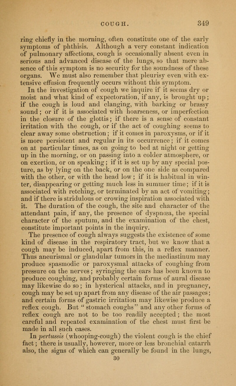 ring chiefly in the morning, often constitute one of the early symptoms of phthisis. Although a very constant indication of jDulmonary affections, cough is occasionally absent even in serious and advanced disease of the lungs, so that mere ab- sence of this symptom is no security for the soundness of these organs. Vie must also remember that pleurisy even with ex- tensive effusion frequently occurs without this symptom. In the investigation of cough we inquire if it seems dry or moist and what kind of expectoration, if any, is brought up; if the cough is loud and clanging, with barking or brassy sound; or if it is associated with hoarseness, or imperfection in the closure of the glottis; if there is a sense of constant irritation with the cough, or if the act of coughing seems to clear away some obstruction; if it comes in paroxysms, or if it is more persistent and regular in its occurrence; if it comes on at particular times, as on going to bed at night or getting up in the morning, or on passing into a colder atmosphere, or on exertion, or on speaking; if it is set up by any special pos- ture, as by lying on the back, or on the one side as compared with the other, or with the head low; if it is habitual in win- ter, disappearing or getting much less in summer time; if it is associated with retching, or terminated by an act of vomiting; and if there is stridulous or crowing inspiration associated with it. The duration of the cough, the site and character of the attendant pain, if any, the presence of dyspnoea, the special character of the sputum, and the examination of the chest, constitute important points in the inquiry. The presence of cough always suggests the existence of some kind of disease in the respiratory tract, but we know that a cough may be induced, apart from this, in a reflex manner. Thus aneurismal or glandular tumors in the mediastinum may produce spasmodic or paroxysmal attacks of coughing from pressure on the nerves; syringing the ears has been known to produce coughing, and probably certain forms of aural disease may likewise do so; in hysterical attacks, and in pregnancy, cough may be set up apart from any disease of the air passages; and certain forms of gastric irritation may likewise produce a reflex cough. But  stomach coughs  and any other forms of reflex cough are not to be too readily accepted ; the most careful and repeated examination of the chest must first be made in all such cases. In i^ertussis (whooping-cough) the violent cough is the chief fact; there is usually, however, more or less bronchial catarrh also, the signs of which can generally be found in the lungs, 30