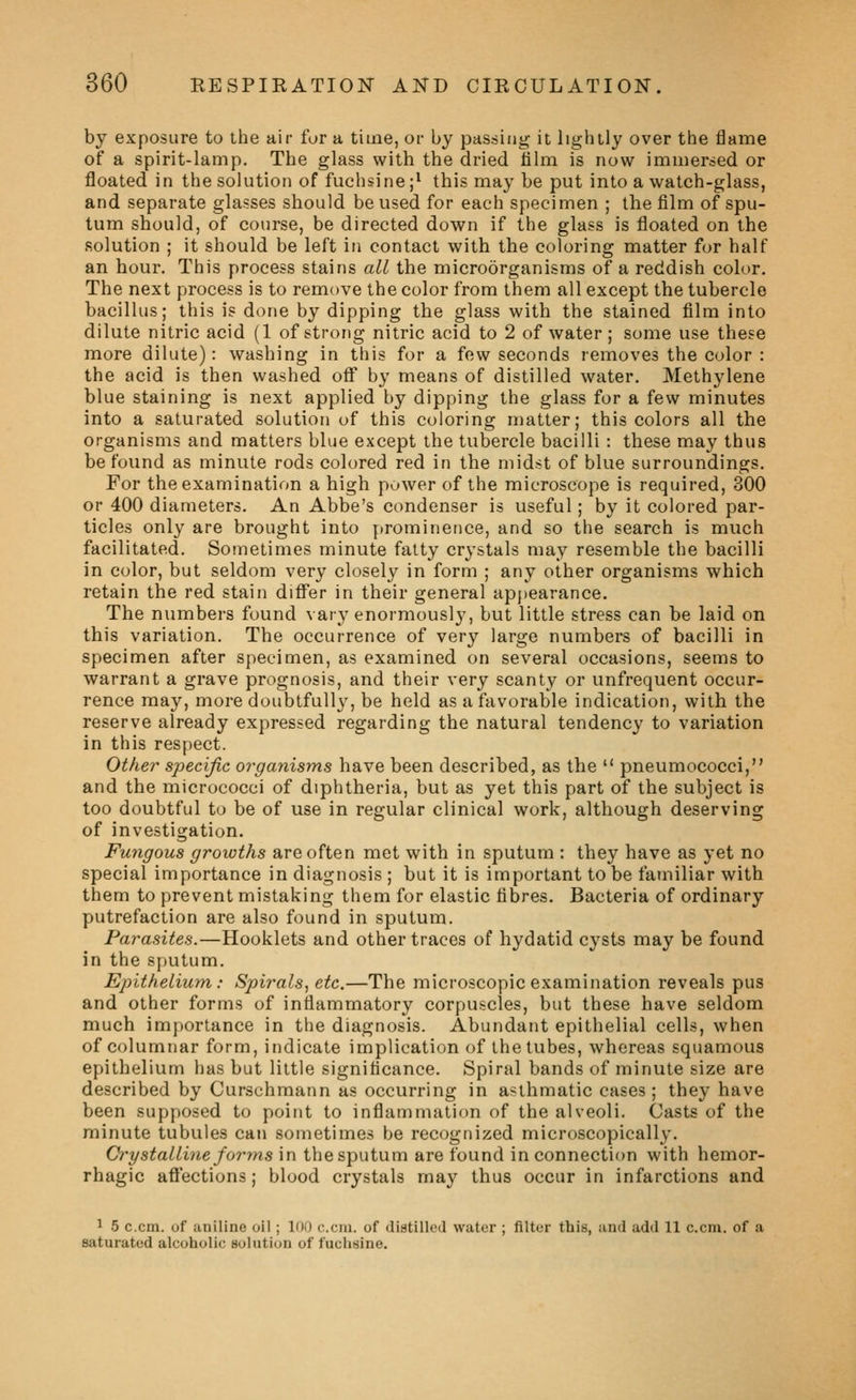 by exposure to the air for a time, or by passing it lightly over the flame of a spirit-lamp. The glass with the dried lilm is now immersed or floated in the solution of fuchsine ;^ this may be put into a watch-glass, and separate glasses should be used for each specimen ; the film of spu- tum should, of course, be directed down if the glass is floated on the solution ; it should be left in contact with the coloring matter for half an hour. This process stains all the microorganisms of a reddish color. The next process is to remove the color from them all except the tubercle bacillus; this is done by dipping the glass with the stained film into dilute nitric acid (1 of strong nitric acid to 2 of water ; some use these more dilute): washing in this for a few seconds removes the color : the acid is then washed off by means of distilled water. Methylene blue staining is next applied by dipping the glass for a few minutes into a saturated solution of this coloring matter; this colors all the organisms and matters blue except the tubercle bacilli : these may thus be found as minute rods colored red in the midst of blue surroundings. For the examination a high power of the microscope is required, 300 or 400 diameters. An Abbe's condenser is useful; by it colored par- ticles only are brought into prominence, and so the search is much facilitated. Sometimes minute fatty crystals may resemble the bacilli in color, but seldom very closely in form ; any other organisms which retain the red stain diflfer in their general appearance. The numbers found \ ary enormously, but little stress can be laid on this variation. The occurrence of very large numbers of bacilli in specimen after specimen, as examined on several occasions, seems to warrant a grave prognosis, and their very scanty or unfrequent occur- rence may, more doubtfully', be held as a favorable indication, with the reserve already expressed regarding the natural tendency to variation in this respect. Other sjoecific organisms have been described, as the  pneumococci, and the micrococci of diphtheria, but as yet this part of the subject is too doubtful to be of use in regular clinical work, although deserving of investigation. Fungous growths are often met with in sputum : they have as yet no special importance in diagnosis ; but it is important to be familiar with them to prevent mistaking them for elastic fibres. Bacteria of ordinary putrefaction are also found in sputum. Parasites.—Booklets and other traces of hydatid cysts may be found in the sputum. Epithelium: Spirals^ etc.—The microscopic examination reveals pus and other forms of inflammatory corpuscles, but these have seldom much importance in the diagnosis. Abundant epithelial cells, when of columnar form, indicate implication of the tubes, whereas squamous epithelium has but little significance. Spiral bands of minute size are described by Curschmann as occurring in asthmatic cases ; they have been supposed to point to inflammation of the alveoli. Casts of the minute tubules can sometimes be recognized microscopically. Crystalline forms in the sputum are found in connection with hemor- rhagic affections; blood crystals may thus occur in infarctions and ^ 5 c.cm. of aniline oil; 100 com. of diatilled water ; filter this, and add 11 c.cm. of a saturated alcoholic solution of fuchsine.