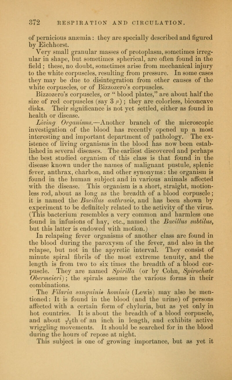 of pernicious anaemia: they are specially described and figured by Eiclihorst. Very small granular masses of protoj)lasm, sometimes irreg- ular in shape, but sometimes spherical, are often found in the field ; these, no doubt, sometimes arise from mechanical injury to the white corpuscles, resulting from pressure. In some cases they may be due to disintegration from other causes of the white corj^uscles, or of Bizzozero's corpuscles. Bizzozero's corpuscles, or  blood plates, are about half the size of red corpuscles (say 3 y) ; they are colorless, biconcave disks. Their significance is not yet settled, either as found in health or disease. Living Organisms.—Another branch of the microscopic investigation of the blood has recently opened ujd a most interesting and important department of pathology. The ex- istence of living organisms in the blood has now been estab- lished in several diseases. The earliest discovered and perhaps the best studied organism of this class is that found in the disease known under the names of malignant pustule, splenic fever, anthrax, charbon, and other synonyms: the organism is found in the human subject and in various animals affected with the disease. This organism is a short, straight, motion- less rod, about as long as the breadth of a blood corpuscle; it is named the Bacillus anthracis, and has been shown by experiment to be definitely related to the activity of the virus. (This bacterium resembles a very common and harmless one found in infusions of hay, etc., named the Baeillus subtilas, but this latter is endowed with motion.) In relapsing fever organisms of another class are found in the blood during the paroxysm of the fever, and also in the relapse, but not in the apyretic interval. They consist of minute spiral fibrils of the most extreme tenuity, and the length is from two to six times the breadth of a blood cor- puscle. They are named Spirilla (or by Cohn, Spirochcete Obermeieri) ; the spirals assume the various forms in their combinations. The Filaria sanguinis hominis (Lewis) may also be men- tioned : It is found in the blood (and the urine) of persons affected with a certain form of chyluria, but as yet only in hot countries. It is about the breadth of a blood corpuscle, and about yg-^h of an inch in length, and exhibits active wriggling movements. It should be searched for in the blood during the hours of repose at night. This subject is one of growing importance, but as yet it