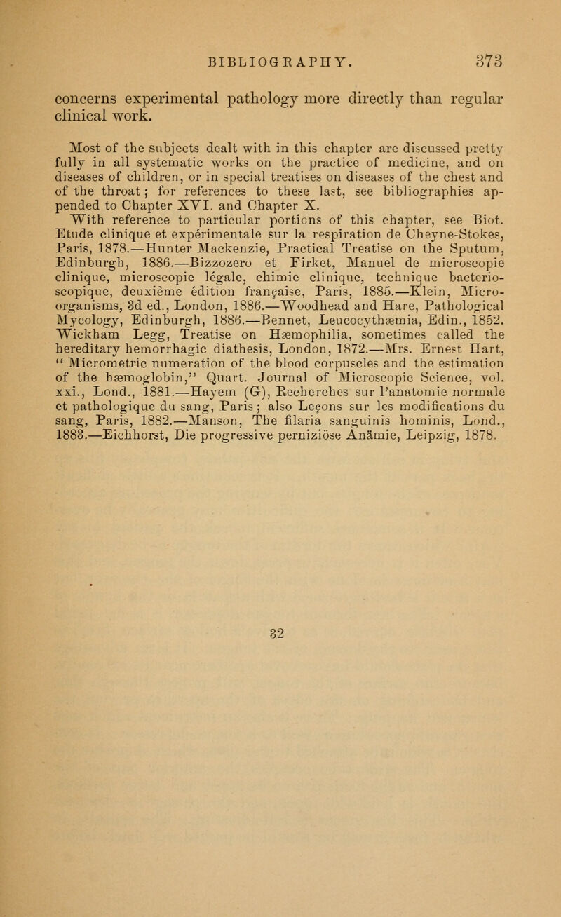 concerns experimental pathology more directly than regular clinical work. Most of the subjects dealt with in this chapter are discussed pretty fully in all systematic works on the practice of medicine, and on diseases of children, or in special treatises on diseases of the chest and of the throat; for references to these last, see bibliographies ap- pended to Chapter XYI. and Chapter X. With reference to particular portions of this chapter, see Biot. Etude clinique et experimentale sur la respiration de Cheyne-Stokes, Paris, 1878.—Hunter Mackenzie, Practical Treatise on the Sputum, Edinburgh, 1886.—Bizzozero et Firket, Manuel de microscopie clinique, microscopie legale, chimie clinique, technique bacterio- scopique, deuxieme edition franjaise, Paris, 1885.—Klein, Micro- organisms, 3d ed., London, 1886.—Woodhead and Hare, Pathological Mycology, Edinburgh, 1886.—Bennet, Leucocythsemia, Edin., 1852. Wickham Legg, Treatise on Haemophilia, sometimes called the hereditary hemorrhagic diathesis, London, 1872.—Mrs. Ernest Hart,  Micrometric numeration of the blood corpuscles and the estimation of the hgemoglobin, Quart. Journal of Microscopic Science, vol. xxi., Lond., 1881.—Hayem (G), Recherches sur I'anatomie normale et pathologique du sang, Paris ; also Legons sur les modifications du sang, Paris, 1882.—Manson, The filaria sanguinis hominis, Lond., 1883.—Eichhorst, Die progressive pernizidse Anamie, Leipzig, 1878. 32