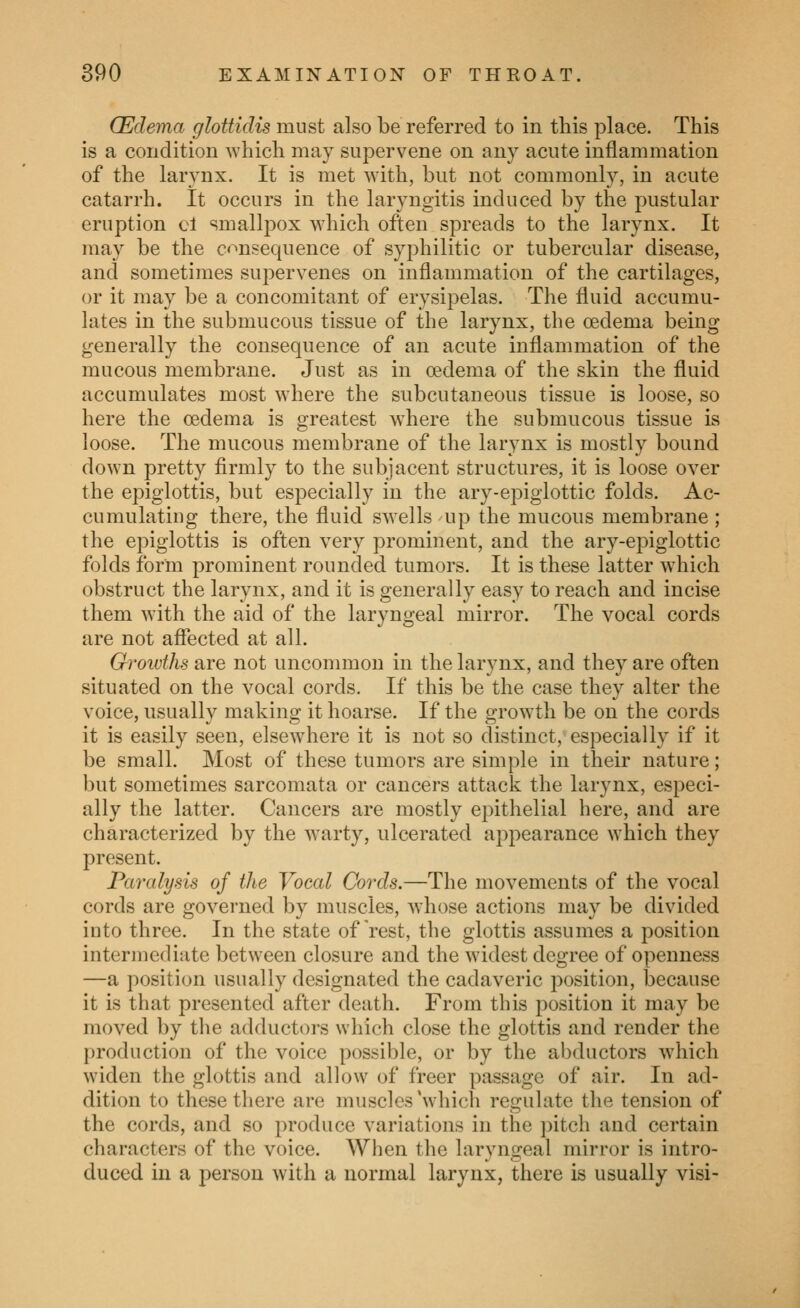 (Edema glottidis must also be referred to in this place. This is a condition which may supervene on any acute inflammation of the larynx. It is met with, but not commonly, in acute catarrh. It occurs in the laryngitis induced by the pustular eruption cl smallpox which often spreads to the larynx. It may be the c«^nsequence of syphilitic or tubercular disease, and sometimes supervenes on inflammation of the cartilages, or it may be a concomitant of erysipelas. The fluid accumu- lates in the submucous tissue of the larynx, the oedema being generally the consequence of an acute inflammation of the mucous membrane. Just as in oedema of the skin the fluid accumulates most where the subcutaneous tissue is loose, so here the oedema is greatest where the submucous tissue is loose. The mucous membrane of the larynx is mostly bound down pretty firmly to the subjacent structures, it is loose over the epiglottis, but especially in the ary-epiglottic folds. Ac- cumulating there, the fluid swells up the mucous membrane ; the epiglottis is often very prominent, and the ary-epiglottic folds form prominent rounded tumors. It is these latter which obstruct the larynx, and it is generally easy to reach and incise them with the aid of the laryngeal mirror. The vocal cords are not affected at all. Groivths are not uncommon in the larynx, and they are often situated on the vocal cords. If this be the case they alter the voice, usually making it hoarse. If the growth be on the cords it is easily seen, elsewhere it is not so distinct, especially if it be small. Most of these tumors are simple in their nature; but sometimes sarcomata or cancers attack the larynx, especi- ally the latter. Cancers are mostly epithelial here, and are characterized by the warty, ulcerated appearance which they present. Paralysis of the Vocal Cords.—The movements of the vocal cords are governed by muscles, whose actions may be divided into three. In the state of Vest, the glottis assumes a position intermediate between closure and the widest degree of openness —a position usually designated the cadaveric position, because it is that presented after death. From this position it may be moved by the adductors which close the glottis and render the production of the voice possible, or by the abductors which widen the glottis and allow of freer passage of air. In ad- dition to these there are muscles'which regulate the tension of the cords, and so produce variations in the pitch and certain characters of the voice. When the laryngeal mirror is intro- duced in a person with a normal larynx, there is usually visi-