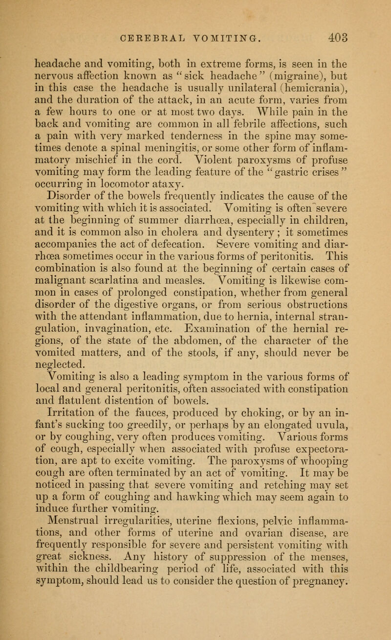 headache and vomiting, both in extreme forms, is seen in the nervous affection known as sick headache (migraine), but in this case the headache is usually unilateral (hemicrania), and the duration of the attack, in an acute form, varies from a few hours to one or at most two days. While pain in the back and vomiting are common in all febrile affections, such a pain with very marked tenderness in the spine may some- times denote a spinal meningitis, or some other form of inflam- matory mischief in the cord. Violent paroxysms of profuse vomiting may form the leading feature of the  gastric crises  occurring in locomotor ataxy. Disorder of the bowels frequently indicates the cause of the vomiting with which it is associated. Vomiting is often severe at the beginning of summer diarrhoea, especially in children, and it is common also in cholera and dysentery ; it sometimes accompanies the act of defecation. Severe vomiting and diar- rhoea sometimes occur in the various forms of peritonitis. This combination is also found at the beginning of certain cases of malignant scarlatina and measles. Vomiting is likewise com- mon in cases of prolonged constipation, whether from general disorder of the digestive organs, or from serious obstructions with the attendant inflammation, due to hernia, internal stran- gulation, invagination, etc. Examination of the hernial re- gions, of the state of the abdomen, of the character of the vomited matters, and of the stools, if any, should never be neglected. Vomiting is also a leading symptom in the various forms of local and general peritonitis, often associated with constipation and flatulent distention of bowels. Irritation of the fauces, produced by choking, or by an in- fant's sucking too greedily, or perhaps by an elongated uvula, or by coughing, very often produces vomiting. Various forms of cough, especially when associated with profuse expectora- tion, are apt to excite vomiting. The paroxysms of whooping cough are often terminated by an act of vomiting. It may be noticed in passing that severe vomiting and retching may set up a form of coughing and hawking which may seem again to induce further vomiting. Menstrual irregularities, uterine flexions, pelvic inflamma- tions, and other forms of uterine and ovarian disease, are frequently responsible for severe and persistent vomiting with great sickness. Any history of suppression of the menses, within the childbearing period of life, associated with this symptom, should lead us to consider the question of pregnancy.